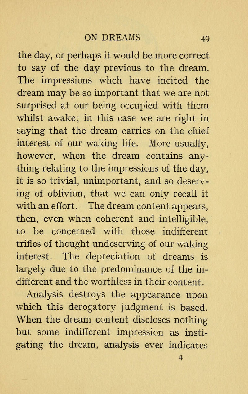 the day, or perhaps it would be more correct to say of the day previous to the dream. The impressions whch have incited the dream may be so important that we are not surprised at our being occupied with them whilst awake; in this case we are right in saying that the dream carries on the chief interest of our waking life. More usually, however, when the dream contains any- thing relating to the impressions of the day, it is so trivial, unimportant, and so deserv- ing of oblivion, that we can only recall it with an effort. The dream content appears, then, even when coherent and intelligible, to be concerned with those indifferent trifles of thought undeserving of our waking interest. The depreciation of dreams is largely due to the predominance of the in- different and the worthless in their content. Analysis destroys the appearance upon which this derogatory judgment is based. When the dream content discloses nothing but some indifferent impression as insti- gating the dream, analysis ever indicates 4