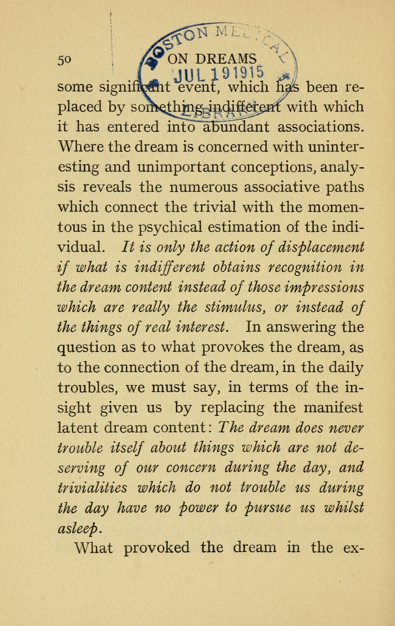 <j 50 /yON DREAMS < Lt event, which has been re- placed by sofh<Q^jn^^i^(|i^^paf with which it has entered into abundant associations. Where the dream is concerned with uninter- esting and unimportant conceptions, analy- sis reveals the numerous associative paths which connect the trivial with the momen- tous in the psychical estimation of the indi- vidual. It is only the action of displacement if what is indifferent obtains recognition in the dream content instead of those impressions which are really the stimulus, or instead of the things of real interest. In answering the question as to what provokes the dream^ as to the connection of the dream^ in the daily troubles, we must say, in terms of the in- sight given us by replacing the manifest latent dream content: The dream does never trouble itself about things which are not de- serving of our concern during the day, and trivialities which do not trouble us during the day have no power to pursue its whilst asleep. What provoked the dream in the ex-