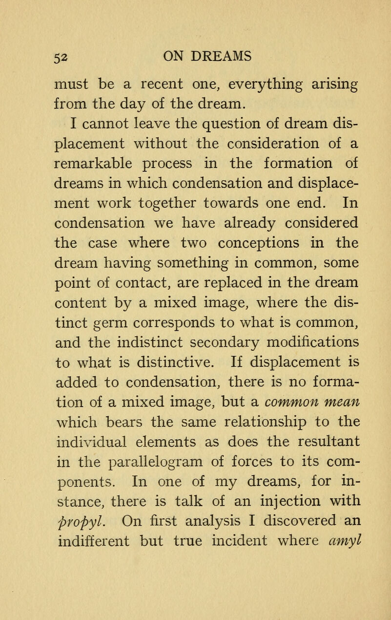 must be a recent one, everything arising from the day of the dream. I cannot leave the question of dream dis- placement without the consideration of a remarkable process in the formation of dreams in which condensation and displace- ment work together towards one end. In condensation we have already considered the case where two conceptions in the dream having something in common, some point of contact, are replaced in the dream content by a mixed image, where the dis- tinct germ corresponds to what is common, and the indistinct secondary modifications to what is distinctive. If displacement is added to condensation, there is no forma- tion of a mixed image, but a common mean which bears the same relationship to the individual elements as does the resultant in the parallelogram of forces to its com- ponents. In one of my dreams, for in- stance, there is talk of an injection with propyl. On first analysis I discovered an indifferent but true incident where amyl