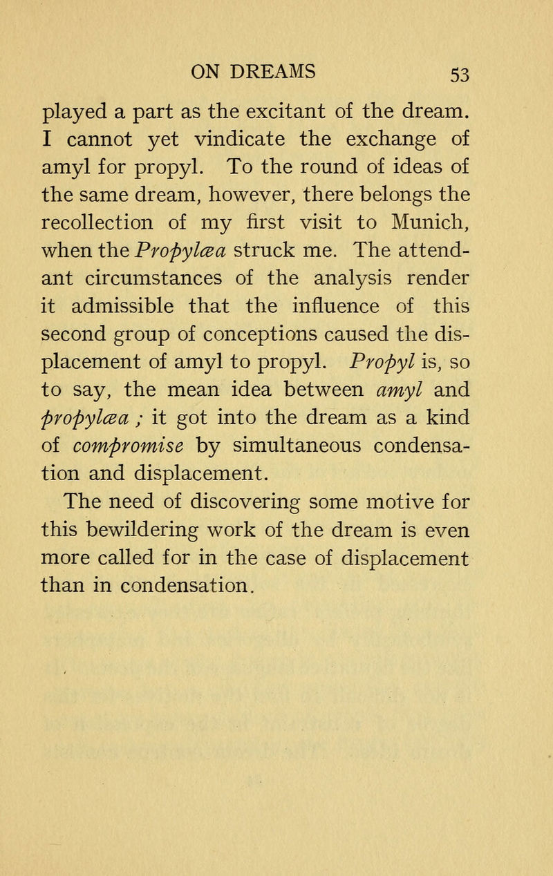 played a part as the excitant of the dream. I cannot yet vindicate the exchange of amyl for propyl. To the round of ideas of the same dream, however, there belongs the recollection of my first visit to Munich, when the Propylcea struck me. The attend- ant circumstances of the analysis render it admissible that the influence of this second group of conceptions caused the dis- placement of amyl to propyl. Propyl is, so to say, the mean idea between amyl and propylcea ; it got into the dream as a kind of compromise by simultaneous condensa- tion and displacement. The need of discovering some motive for this bewildering work of the dream is even more called for in the case of displacement than in condensation.