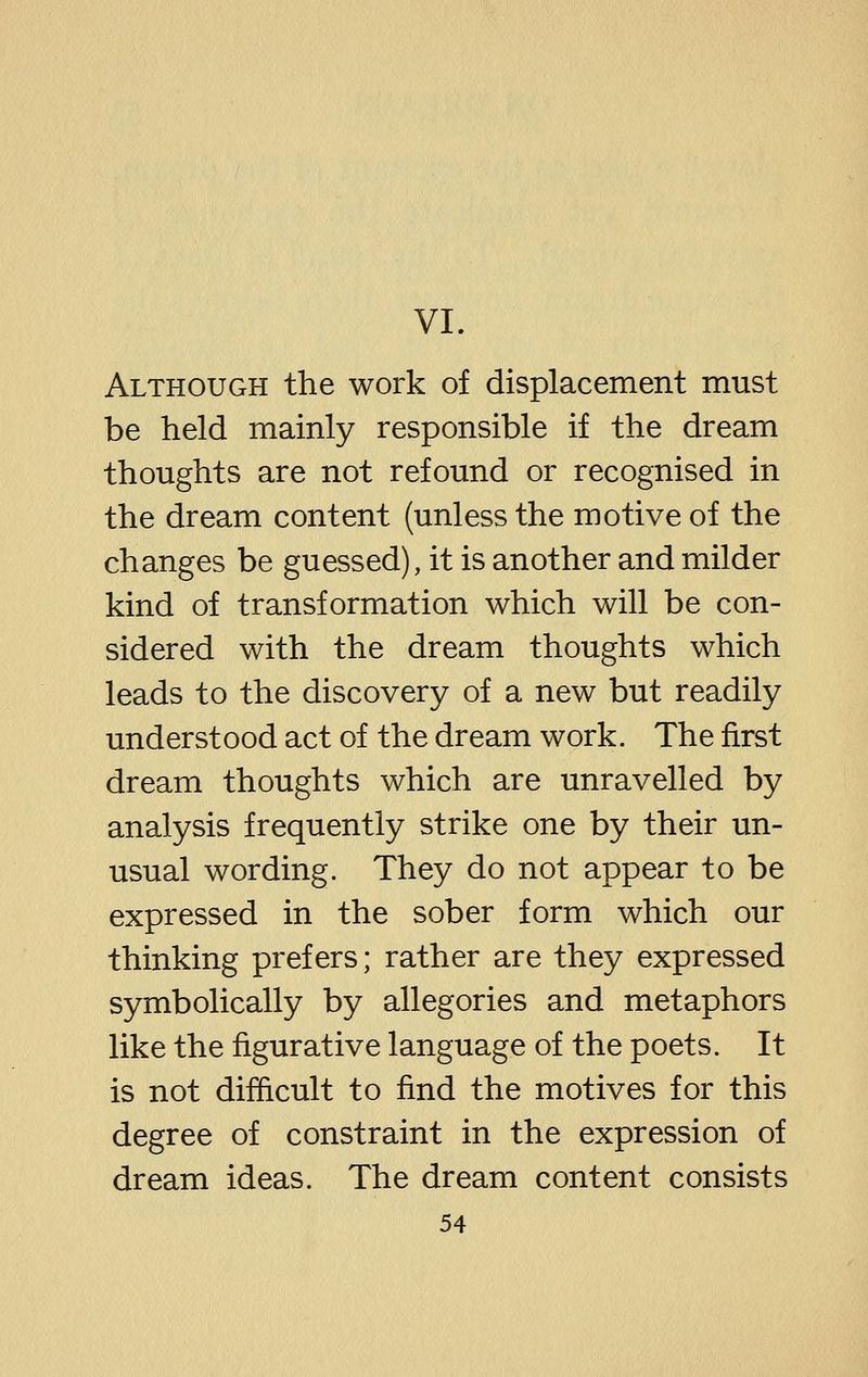 VI. Although the work of displacement must be held mainly responsible if the dream thoughts are not refound or recognised in the dream content (unless the motive of the changes be guessed), it is another and milder kind of transformation which will be con- sidered with the dream thoughts which leads to the discovery of a new but readily understood act of the dream work. The first dream thoughts which are unravelled by analysis frequently strike one by their un- usual wording. They do not appear to be expressed in the sober form which our thinking prefers; rather are they expressed symbolically by allegories and metaphors like the figurative language of the poets. It is not difficult to find the motives for this degree of constraint in the expression of dream ideas. The dream content consists