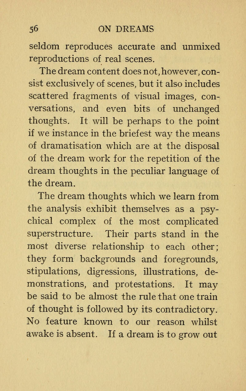 seldom reproduces accurate and unmixed reproductions of real scenes. The dream content does not, however, con- sist exclusively of scenes, but it also includes scattered fragments of visual images, con- versations, and even bits of unchanged thoughts. It will be perhaps to the point if we instance in the briefest way the means of dramatisation which are at the disposal of the dream work for the repetition of the dream thoughts in the peculiar language of the dream. The dream thoughts which we learn from the analysis exhibit themselves as a psy- chical complex of the most complicated superstructure. Their parts stand in the most diverse relationship to each other; they form backgrounds and foregrounds, stipulations, digressions, illustrations, de- monstrations, and protestations. It may be said to be almost the rule that one train of thought is followed by its contradictory. No feature known to our reason whilst awake is absent. If a dream is to grow out