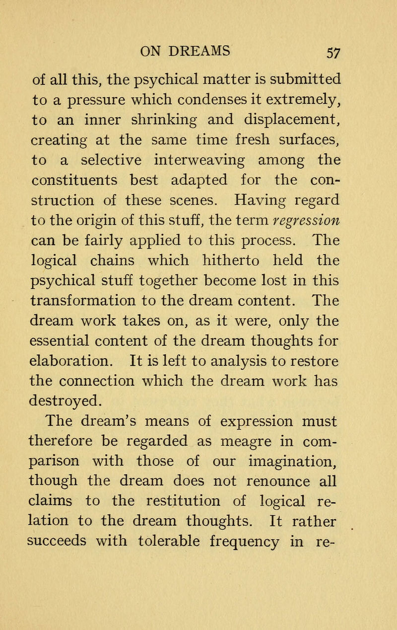 of all this, the psychical matter is submitted to a pressure which condenses it extremely, to an inner shrinking and displacement, creating at the same time fresh surfaces, to a selective interweaving among the constituents best adapted for the con- struction of these scenes. Having regard to the origin of this stuff, the term regression can be fairly applied to this process. The logical chains which hitherto held the psychical stuff together become lost in this transformation to the dream content. The dream work takes on, as it were, only the essential content of the dream thoughts for elaboration. It is left to analysis to restore the connection which the dream work has destroyed. The dream's means of expression must therefore be regarded as meagre in com- parison with those of our imagination, though the dream does not renounce all claims to the restitution of logical re- lation to the dream thoughts. It rather succeeds with tolerable frequency in re-