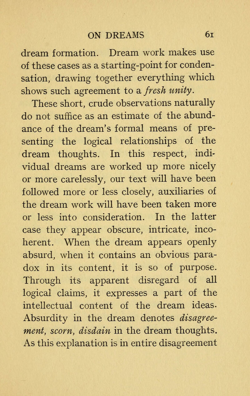 dream formation. Dream work makes use of these cases as a starting-point for conden- sation, drawing together everything which shows such agreement to a fresh unity. These short, crude observations naturally do not suffice as an estimate of the abund- ance of the dream's formal means of pre- senting the logical relationships of the dream thoughts. In this respect, indi- vidual dreams are worked up more nicely or more carelessly, our text will have been followed more or less closely, auxiliaries of the dream work will have been taken more or less into consideration. In the latter case they appear obscure, intricate, inco- herent. When the dream appears openly absurd, when it contains an obvious para- dox in its content, it is so of purpose. Through its apparent disregard of all logical claims, it expresses a part of the intellectual content of the dream ideas. Absurdity in the dream denotes disagree- ment, scorn, disdain in the dream thoughts. As this explanation is in entire disagreement