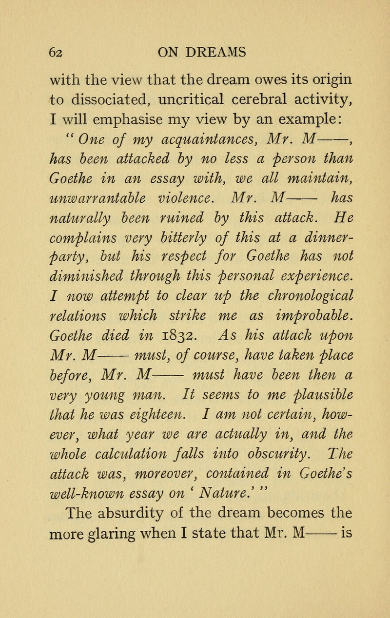 with the view that the dream owes its origin to dissociated, uncritical cerebral activity, I will emphasise my view by an example: *' One of my acquaintances, Mr. M , has been attacked hy no less a person than Goethe in an essay with, we all maintain, unwarrantable violence. Mr. M has naturally been ruined by this attack. He complains very bitterly of this at a dinner- party, but his respect for Goethe has not diminished through this personal experience. I now attempt to clear up the chronological relations which strike me as improbable. Goethe died in 1832. As his attack upon Mr. M must, of course, have taken place before, Mr. M must have been then a very young man. It seems to me plausible that he was eighteen. I am not certain, how- ever, what year we are actually in, and the whole calculation falls into obscurity. The attack was, moreover, contained in Goethe s well-known essay on ' Nature.' '' The absurdity of the dream becomes the