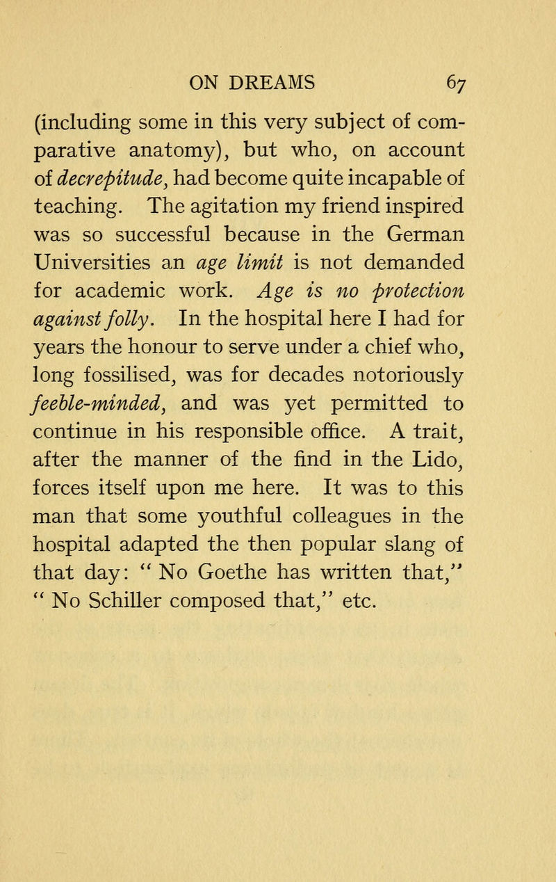 (including some in this very subject of com- parative anatomy), but who, on account of decrepitude^ had become quite incapable of teaching. The agitation my friend inspired was so successful because in the German Universities an age limit is not demanded for academic work. Age is no protection against folly. In the hospital here I had for years the honour to serve under a chief who, long fossilised, was for decades notoriously feeble-minded, and was yet permitted to continue in his responsible office. A trait, after the manner of the find in the Lido, forces itself upon me here. It was to this man that some youthful colleagues in the hospital adapted the then popular slang of that day: '' No Goethe has written that,'' *' No Schiller composed that,'' etc.