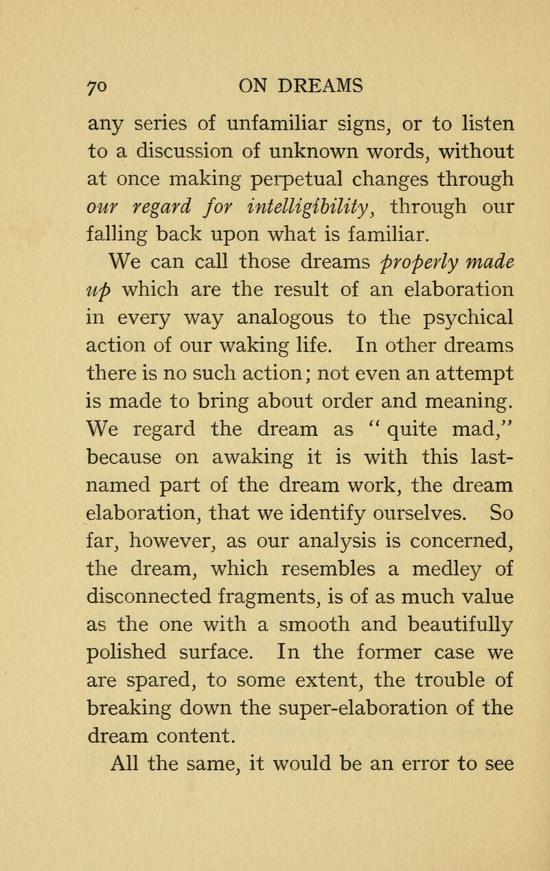 any series of unfamiliar signs, or to listen to a discussion of unknown words, without at once making perpetual changes through our regard for intelligibility, through our falHng back upon what is familiar. We can call those dreams properly made up which are the result of an elaboration in every way analogous to the psychical action of our waking life. In other dreams there is no such action; not even an attempt is made to bring about order and meaning. We regard the dream as '* quite mad/' because on awaking it is with this last- named part of the dream work, the dream elaboration, that we identify ourselves. So far, however, as our analysis is concerned, the dream, which resembles a medley of disconnected fragments, is of as much value as the one with a smooth and beautifully polished surface. In the former case we are spared, to some extent, the trouble of breaking down the super-elaboration of the dream content. All the same, it would be an error to see