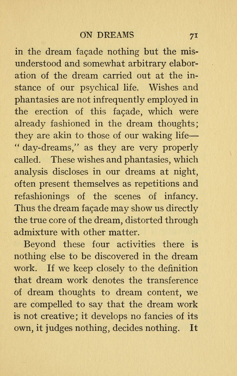 in the dream fagade nothing but the mis- understood and somewhat arbitrary elabor- ation of the dream carried out at the in- stance of our psychical Hfe. Wishes and phantasies are not infrequently employed in the erection of this fagade, which were already fashioned in the dream thoughts; they are akin to those of our waking life— '' day-dreams/' as they are very properly called. These wishes and phantasies, which analysis discloses in our dreams at night, often present themselves as repetitions and refashionings of the scenes of infancy. Thus the dream fagade may show us directly the true core of the dream, distorted through admixture with other matter. Beyond these four activities there is nothing else to be discovered in the dream work. If we keep closely to the definition that dream work denotes the transference of dream thoughts to dream content, we are compelled to say that the dream work is not creative; it develops no fancies of its own, it judges nothing, decides nothing. It