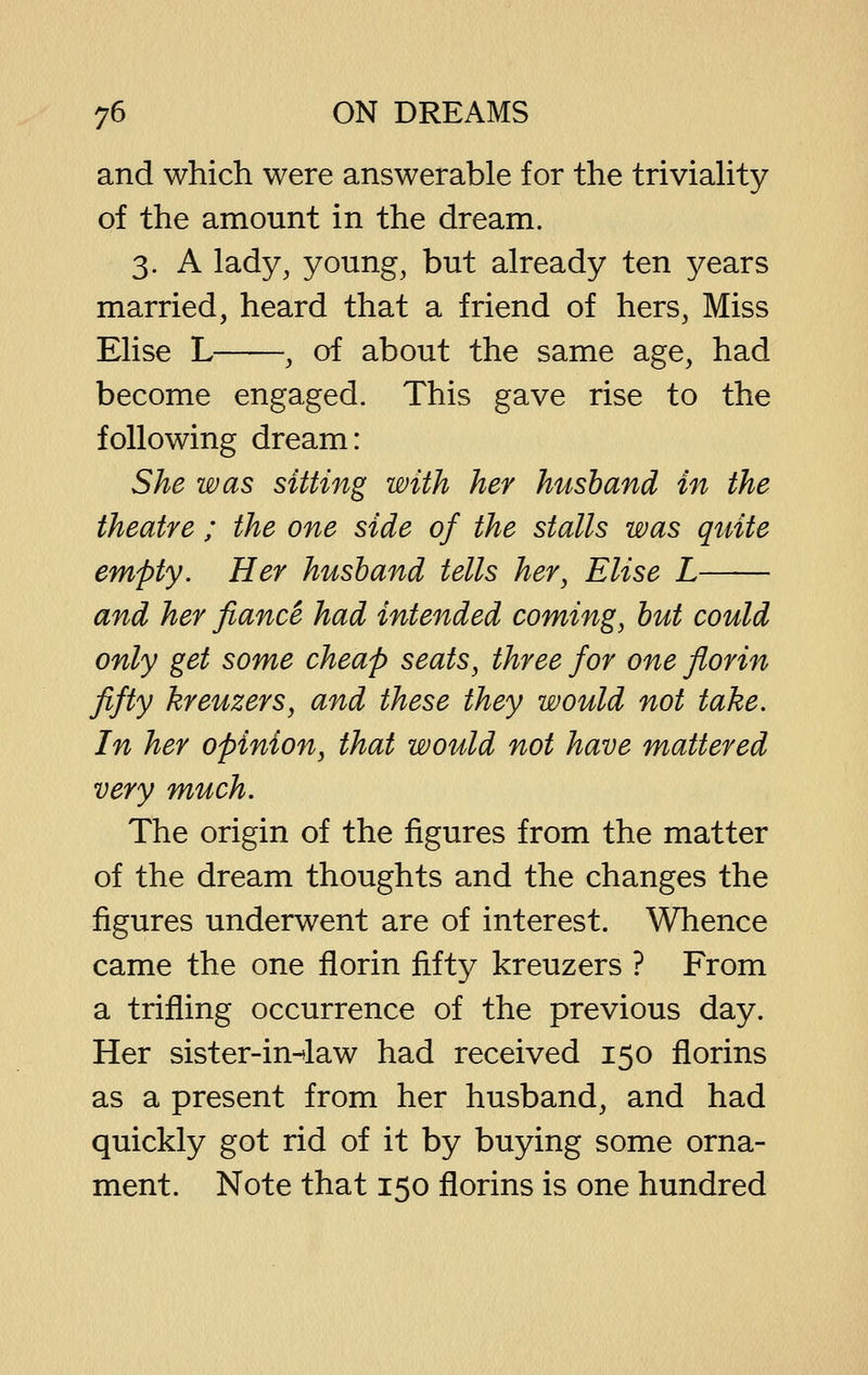 and which were answerable for the triviaUty of the amount in the dream. 3. A lady, young, but already ten years married, heard that a friend of hers. Miss Elise L , of about the same age, had become engaged. This gave rise to the following dream: She was sitting with her husband in the theatre ; the one side of the stalls was quite empty. Her husband tells her, Elise L and her fiance had intended coming, but could only get some cheap seats, three for one florin fifty kreuzers, and these they would not take. In her opinion, that would not have mattered very much. The origin of the figures from the matter of the dream thoughts and the changes the figures underwent are of interest. Whence came the one florin fifty kreuzers ? From a trifling occurrence of the previous day. Her sister-in-*law had received 150 florins as a present from her husband, and had quickly got rid of it by buying some orna- ment. Note that 150 florins is one hundred