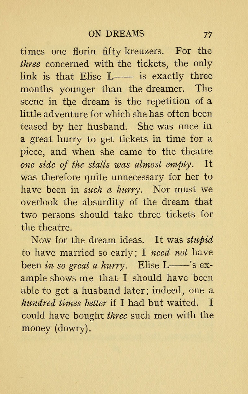 times one florin fifty kreuzers. For the three concerned with the tickets, the only Hnk is that Ehse L is exactly three months younger than the dreamer. The scene in the dream is the repetition of a little adventure for which she has often been teased by her husband. She was once in a great hurry to get tickets in time for a piece, and when she came to the theatre one side of the stalls was almost empty. It was therefore quite unnecessary for her to have been in such a hurry. Nor must we overlook the absurdity of the dream that two persons should take three tickets for the theatre. Now for the dream ideas. It was stupid to have married so early; I need not have been in so great a hurry. Elise L 's ex- ample shows me that I should have been able to get a husband later; indeed, one a hundred times better if I had but waited. I could have bought three such men with the money (dowry).