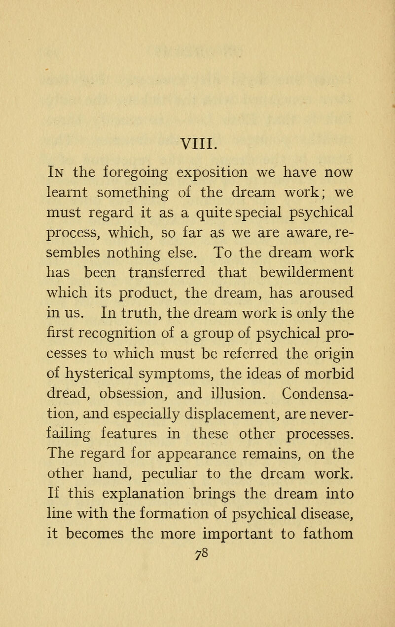 VIII. In the foregoing exposition we have now learnt something of the dream work; we must regard it as a quite special psychical process, which, so far as we are aware, re- sembles nothing else. To the dream work has been transferred that bewilderment which its product, the dream, has aroused in us. In truth, the dream work is only the first recognition of a group of psychical pro- cesses to which must be referred the origin of hysterical symptoms, the ideas of morbid dread, obsession, and illusion. Condensa- tion, and especially displacement, are never- failing features in these other processes. The regard for appearance remains, on the other hand, peculiar to the dream work. If this explanation brings the dream into line with the formation of psychical disease, it becomes the more important to fathom
