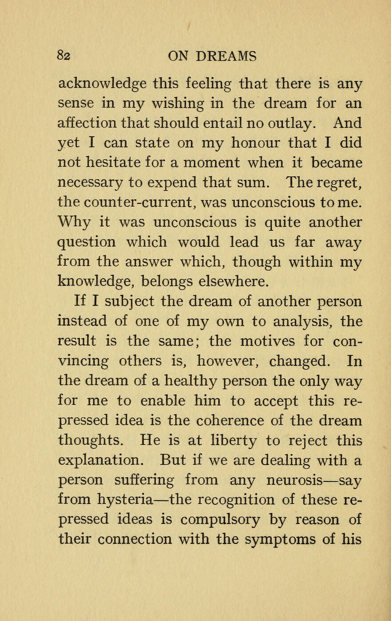 acknowledge this feeling that there is any sense in my wishing in the dream for an affection that should entail no outlay. And yet I can state on my honour that I did not hesitate for a moment when it became necessary to expend that sum. The regret, the counter-current, was unconscious to me. Why it was unconscious is quite another question which would lead us far away from the answer which, though within my knowledge, belongs elsewhere. If I subject the dream of another person instead of one of my own to analysis, the result is the same; the motives for con- vincing others is, however, changed. In the dream of a healthy person the only way for me to enable him to accept this re- pressed idea is the coherence of the dream thoughts. He is at liberty to reject this explanation. But if we are dealing with a person suffering from any neurosis—say from hysteria—the recognition of these re- pressed ideas is compulsory by reason of their connection with the symptoms of his