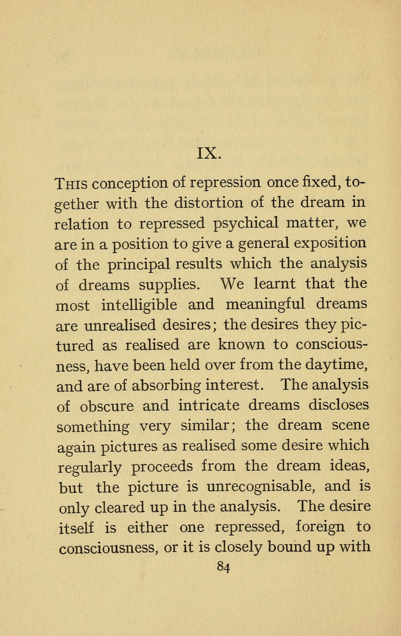 IX. This conception of repression once fixed, to- gether with the distortion of the dream in relation to repressed psychical matter, we are in a position to give a general exposition of the principal results which the analysis of dreams supplies. We learnt that the most intelHgible and meaningful dreams are unrealised desires; the desires they pic- tured as realised are known to conscious- ness, have been held over from the daytime, and are of absorbing interest. The analysis of obscure and intricate dreams discloses something very similar; the dream scene again pictures as realised some desire which regularly proceeds from the dream ideas, but the picture is unrecognisable, and is only cleared up in the analysis. The desire itself is either one repressed, foreign to consciousness, or it is closely bound up with