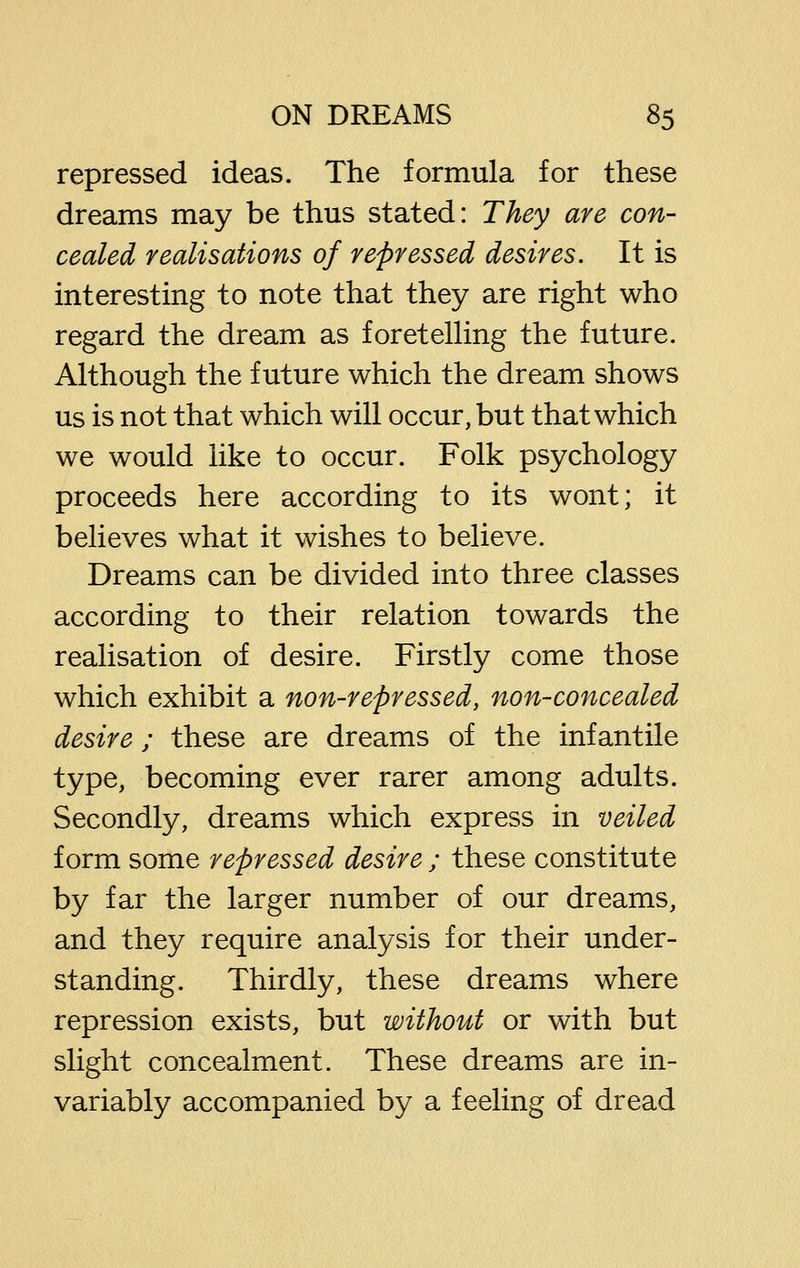 repressed ideas. The formula for these dreams may be thus stated: They are con- cealed realisations of repressed desires. It is interesting to note that they are right who regard the dream as foretelHng the future. Although the future which the dream shows us is not that which will occur, but that which we would like to occur. Folk psychology proceeds here according to its wont; it believes what it wishes to believe. Dreams can be divided into three classes according to their relation towards the realisation of desire. Firstly come those which exhibit a non-repressed, non-concealed desire; these are dreams of the infantile type, becoming ever rarer among adults. Secondly, dreams which express in veiled form some repressed desire ; these constitute by far the larger number of our dreams, and they require analysis for their under- standing. Thirdly, these dreams where repression exists, but without or with but slight concealment. These dreams are in- variably accompanied by a feeling of dread