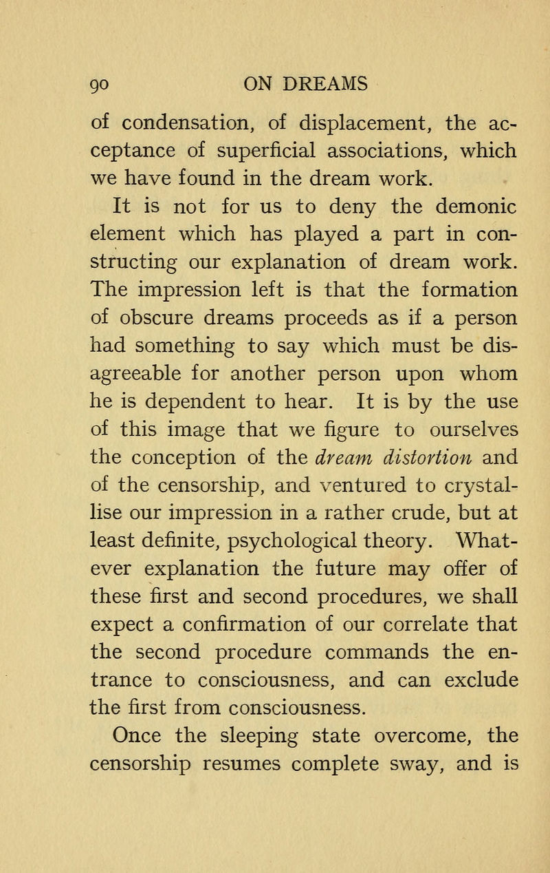 of condensation, of displacement, the ac- ceptance of superficial associations, which we have found in the dream work. It is not for us to deny the demonic element which has played a part in con- structing our explanation of dream work. The impression left is that the formation of obscure dreams proceeds as if a person had something to say which must be dis- agreeable for another person upon whom he is dependent to hear. It is by the use of this image that we figure to ourselves the conception of the dream distortion and of the censorship, and ventured to crystal- lise our impression in a rather crude, but at least definite, psychological theory. What- ever explanation the future may offer of these first and second procedures, we shall expect a confirmation of our correlate that the second procedure commands the en- trance to consciousness, and can exclude the first from consciousness. Once the sleeping state overcome, the censorship resumes complete sway, and is