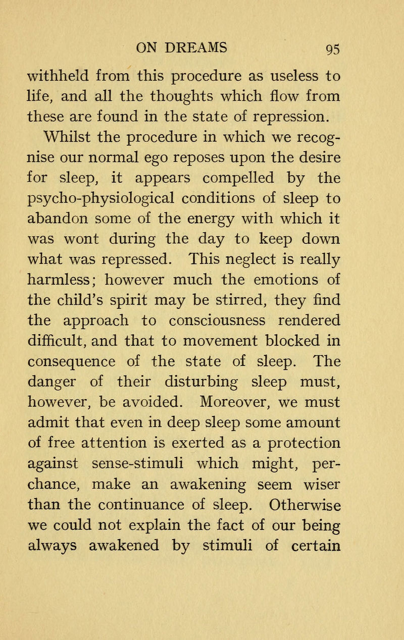 withheld from this procedure as useless to life, and all the thoughts which flow from these are found in the state of repression. Whilst the procedure in which we recog- nise our normal ego reposes upon the desire for sleep, it appears compelled by the psycho-physiological conditions of sleep to abandon some of the energy with which it was wont during the day to keep down what was repressed. This neglect is really harmless; however much the emotions of the child's spirit may be stirred, they find the approach to consciousness rendered difficult, and that to movement blocked in consequence of the state of sleep. The danger of their disturbing sleep must, however, be avoided. Moreover, we must admit that even in deep sleep some amount of free attention is exerted as a protection against sense-stimuli v/hich might, per- chance, make an awakening seem wiser than the continuance of sleep. Otherwise we could not explain the fact of our being always awakened by stimuli of certain
