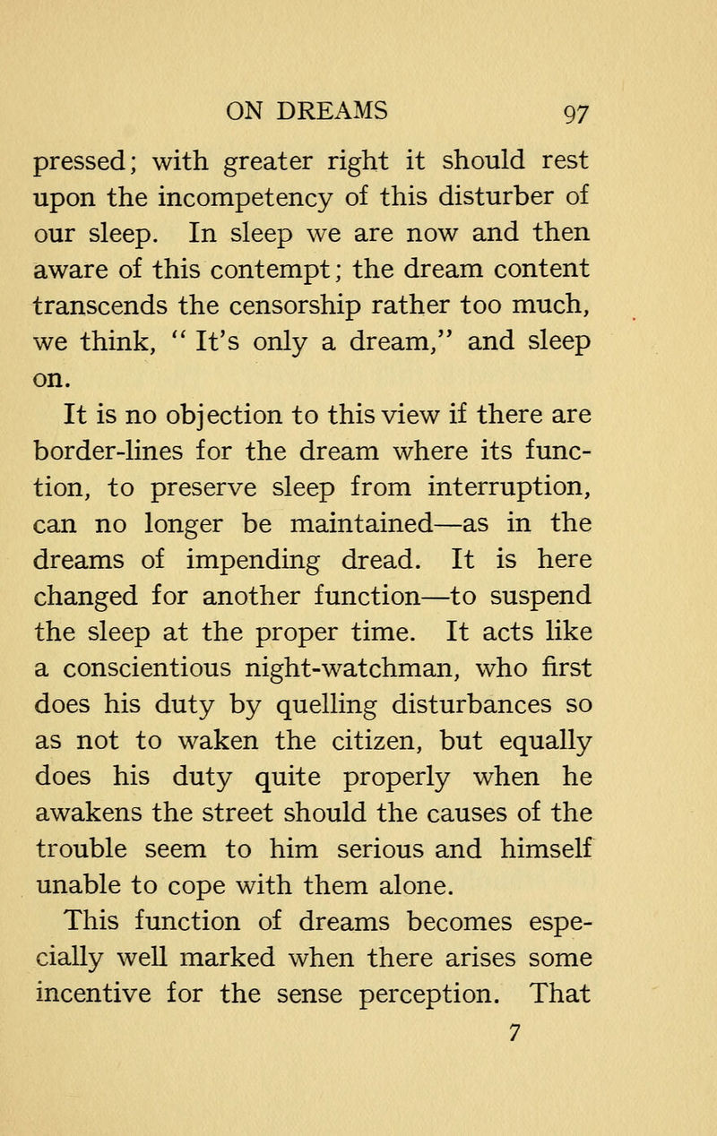 pressed; with greater right it should rest upon the incompetency of this disturber of our sleep. In sleep we are now and then aware of this contempt; the dream content transcends the censorship rather too much, we think, '' It's only a dream,'' and sleep on. It is no objection to this view if there are border-lines for the dream where its func- tion, to preserve sleep from interruption, can no longer be maintained—as in the dreams of impending dread. It is here changed for another function—to suspend the sleep at the proper time. It acts like a conscientious night-watchman, who first does his duty by quelling disturbances so as not to waken the citizen, but equally does his duty quite properly when he awakens the street should the causes of the trouble seem to him serious and himself unable to cope with them alone. This function of dreams becomes espe- cially well marked when there arises some incentive for the sense perception. That 7