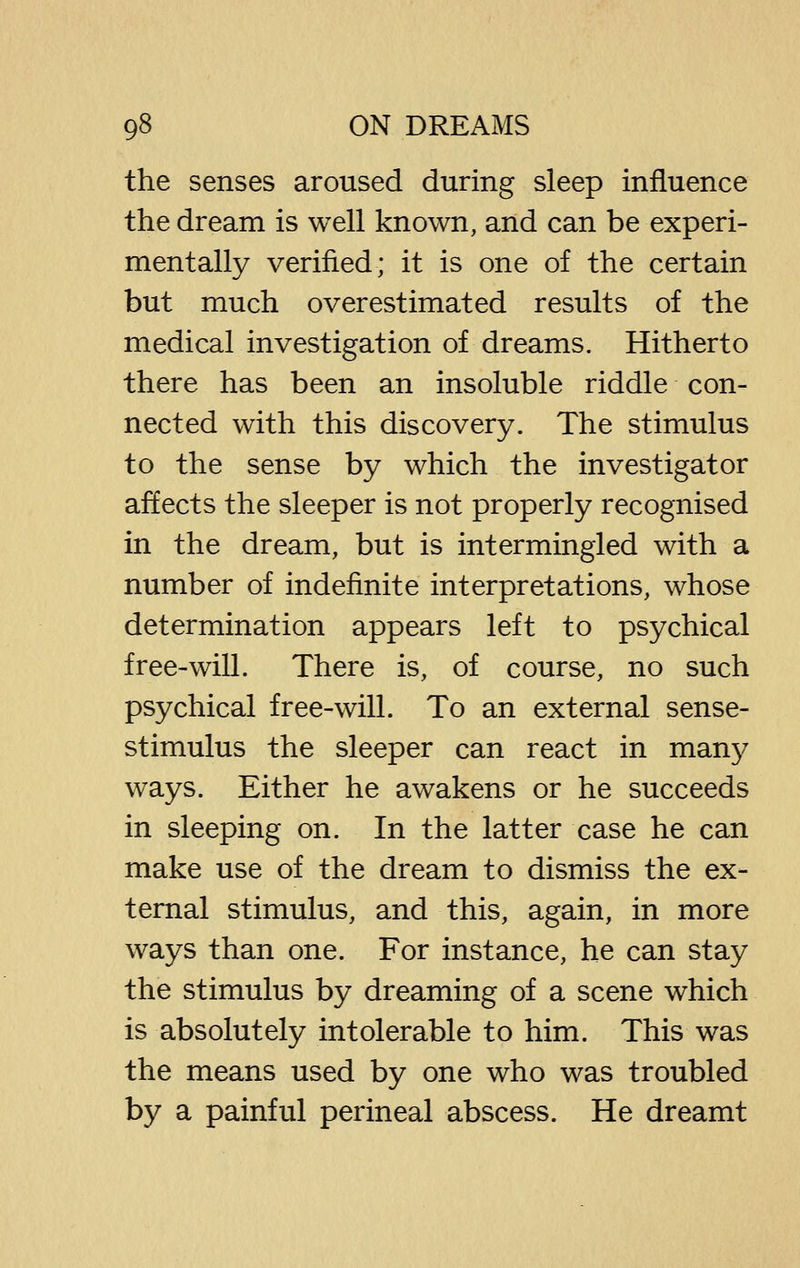 the senses aroused during sleep influence the dream is well known, and can be experi- mentally verified; it is one of the certain but much overestimated results of the medical investigation of dreams. Hitherto there has been an insoluble riddle con- nected with this discovery. The stimulus to the sense by which the investigator affects the sleeper is not properly recognised in the dream, but is intermingled with a number of indefinite interpretations, whose determination appears left to psychical free-will. There is, of course, no such psychical free-will. To an external sense- stimulus the sleeper can react in many ways. Either he awakens or he succeeds in sleeping on. In the latter case he can make use of the dream to dismiss the ex- ternal stimulus, and this, again, in more ways than one. For instance, he can stay the stimulus by dreaming of a scene which is absolutely intolerable to him. This was the means used by one who was troubled by a painful perineal abscess. He dreamt