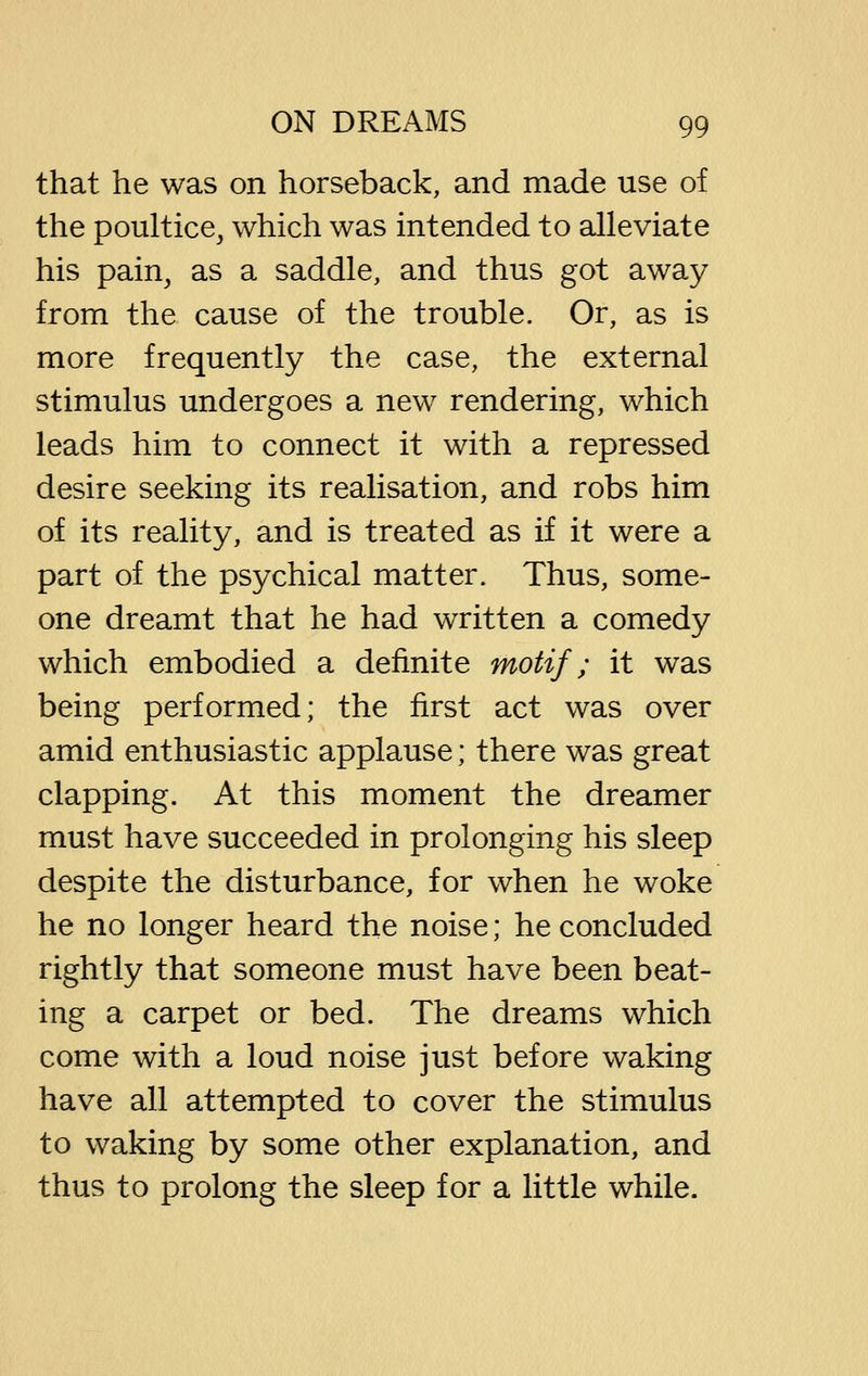 that he was on horseback, and made use of the poultice, which was intended to alleviate his pain, as a saddle, and thus got away from the cause of the trouble. Or, as is more frequently the case, the external stimulus undergoes a new rendering, which leads him to connect it with a repressed desire seeking its realisation, and robs him of its reality, and is treated as if it were a part of the psychical matter. Thus, some- one dreamt that he had written a comedy which embodied a definite motif; it was being performed; the first act was over amid enthusiastic applause; there was great clapping. At this moment the dreamer must have succeeded in prolonging his sleep despite the disturbance, for when he woke he no longer heard the noise; he concluded rightly that someone must have been beat- ing a carpet or bed. The dreams which come with a loud noise just before waking have all attempted to cover the stimulus to waking by some other explanation, and thus to prolong the sleep for a little while.