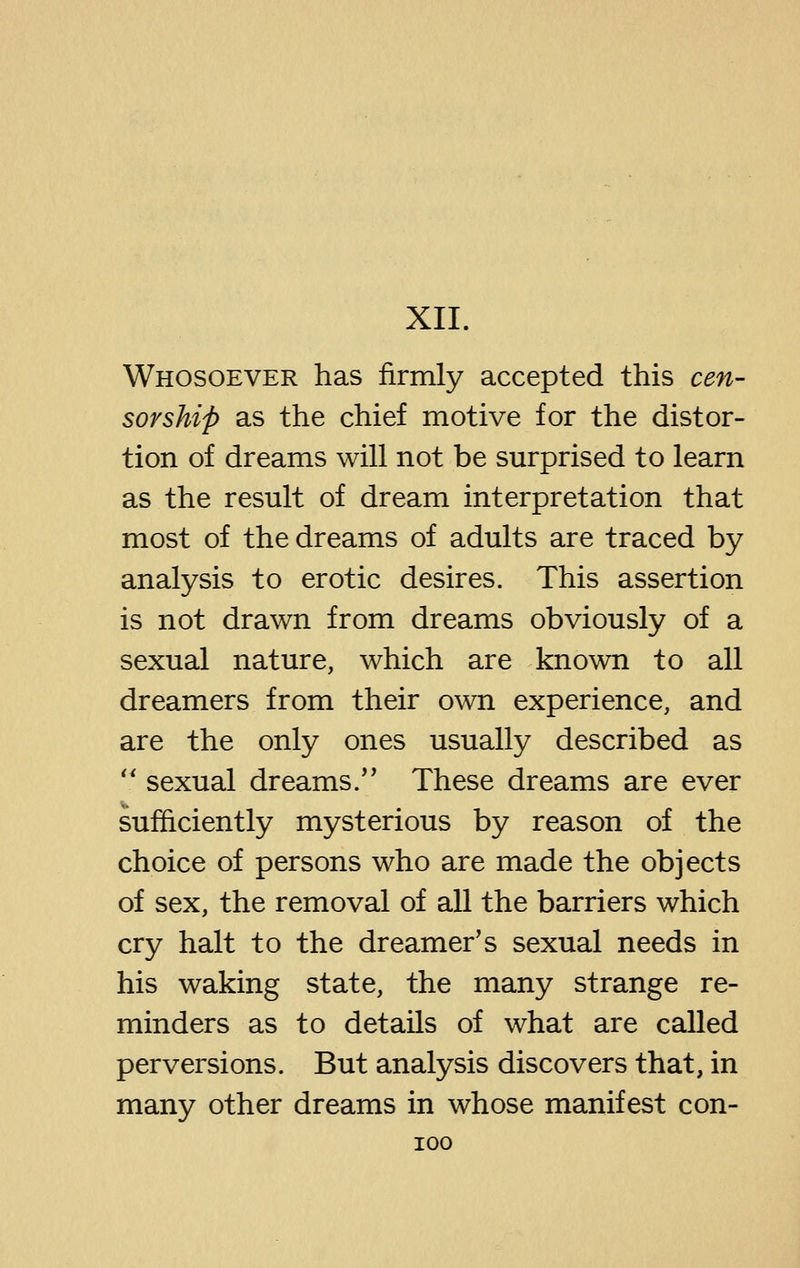 XII. Whosoever has firmly accepted this cen- sorship as the chief motive for the distor- tion of dreams will not be surprised to learn as the result of dream interpretation that most of the dreams of adults are traced by analysis to erotic desires. This assertion is not drawn from dreams obviously of a sexual nature, which are known to all dreamers from their own experience, and are the only ones usually described as ' sexual dreams. These dreams are ever sufficiently mysterious by reason of the choice of persons who are made the objects of sex, the removal of all the barriers which cry halt to the dreamer's sexual needs in his waking state, the many strange re- minders as to details of what are called perversions. But analysis discovers that, in many other dreams in whose manifest con-