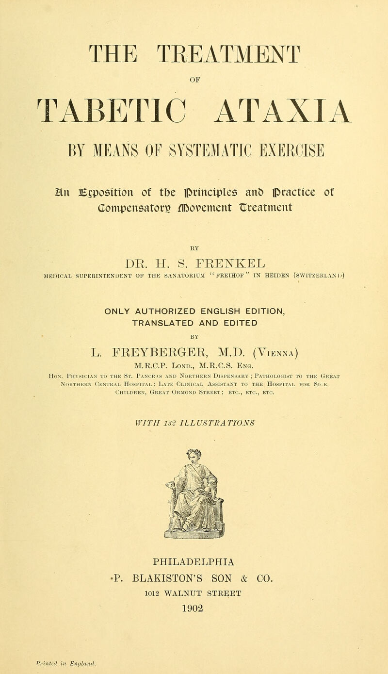 THE TREATMENT OF TABETIC ATAXIA BY MEANS OF SYSTEMATIC EXERCISE Hii JEi'positiou of tbe principles an^ practice of (lompensatorp /iDopcmeiit XTreatment BY DE. H. S. FRENKEL MEDICAL SUPERINTENDENT OF THE SANATOEIUM  EREIHOF  IN HEIDEN (SWITZERLAND ONLY AUTHORIZED ENGLISH EDITION, TRANSLATED AND EDITED L. FREYBERGER, M.D. (Vienna) M.R.C.P. LoND., M.R.C.S. Eng. Hon. Phvkician to the St. Pancras and Northern Dispensary ; Pathologist to the Great Northern Central Hospital ; Late Clinical Assistant to the Hospital for Sii k Children, Great Ormonc Street; etc., etc., etc. WITH 132 ILLUSTRATIONS '^^\% ^'? \ e^i^-^ -=^-S£=^ PHILADELPHIA •P. BLAKISTON'S SON & CO. 1012 WALNUT STEEET 1902 Printed in England.