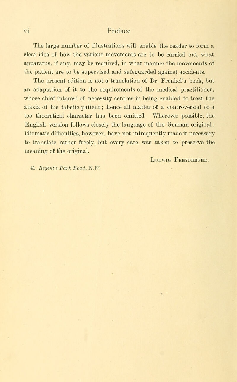 The large number of illustrations will enable the reader to form a clear idea of how the various movements are to be carried out, what apparatus, if any, may be required, in what manner the movements of the patient are to be supervised and safeguarded against accidents. The present edition is not a translation of Dr. Frenkel's book, but an adaptation of it to the requirements of the medical practitioner, whose chief interest of necessity centres in being enabled to treat the ataxia of his tabetic patient; hence all matter of a controversial or a too theoretical character has been omitted Wherever possible, the English version follows closely the language of the German original; idiomatic difficulties, however, have not infrequently made it necessary to translate rather freely, but every care was taken to preserve the meaning of the original. LuDwiG Freyberger. 41, BegenVs Park Road, N.W.