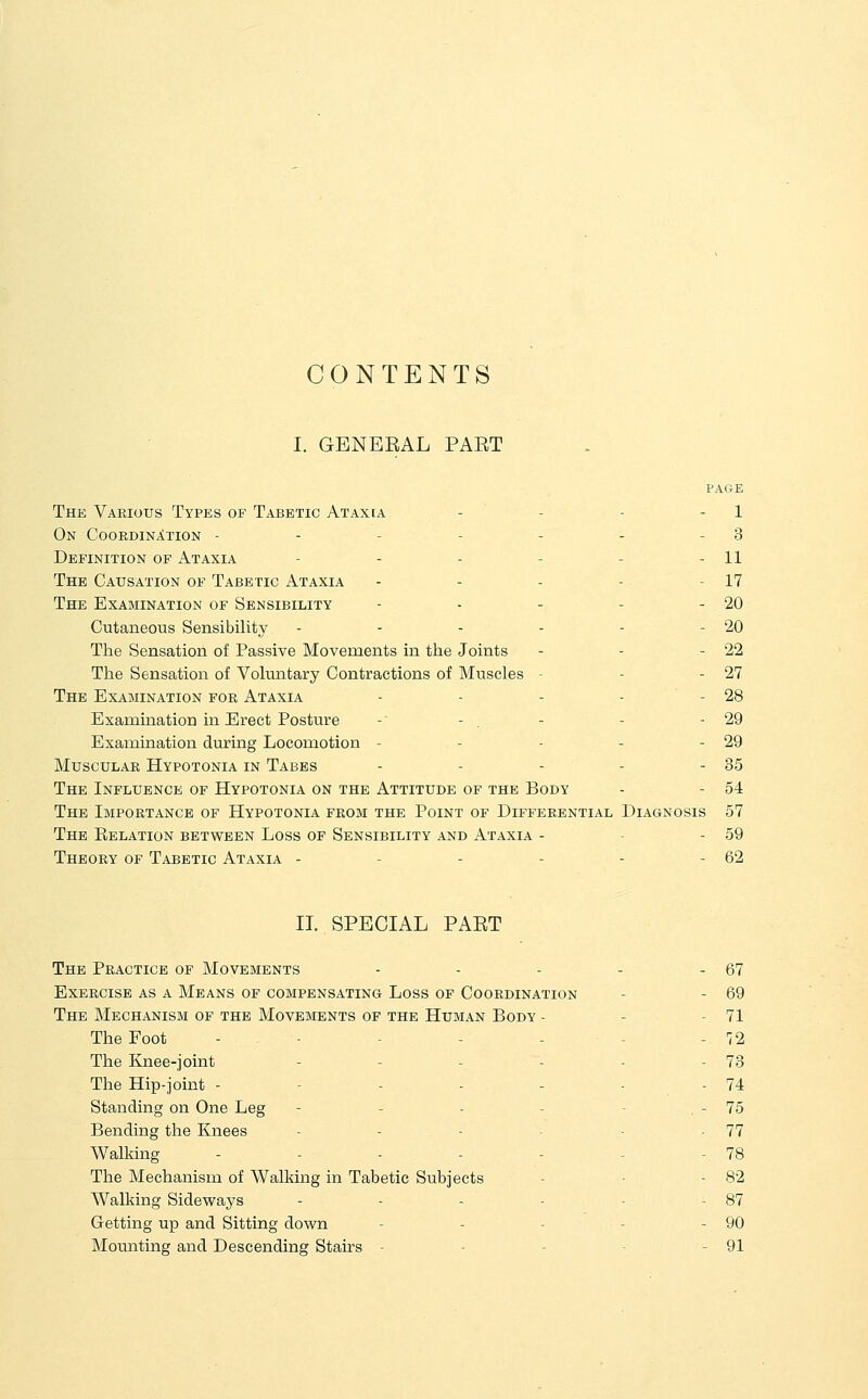 CONTENTS I. GENEEAL PAET PAGE The Various Types of Tabetic Ataxia - - - - 1 On Coordination - - - - - - - 3 Definition of Ataxia - - - - - - 11 The Causation of Tabetic Ataxia - - - - - 17 The Examination of Sensibility - - - - - 20 Cutaneous Sensibility - - - - - - 20 The Sensation of Passive Movements in the Joints - - - 22 The Sensation of Voluntary Contractions of Muscles - - - 27 The Examination for Ataxia - - - - - 28 Examination in Erect Posture -' - . - - - 29 Examination during Locomotion - - - - - 29 Muscular Hypotonia in Tabes - - - - - 35 The Influence of Hypotonia on the Attitude of the Body - - 54 The Importance of Hypotonia from the Point of Differential Diagnosis 57 The Eelation between Loss of Sensibility and Ataxia - - - 59 Theory of Tabetic Ataxia - - - - - - 62 II. SPECIAL PAET The Practice of Movements - - - - - 67 Exercise as a Means of compensating Loss of Coordination - - 69 The Mechanism of the Movements of the Human Body - - - 71 The Foot - - - - - - - 72 The Knee-joint - - - - - - 73 The Hip-joint - - - - - - - 74 Standing on One Leg - - - - - , - 75 Bending the Knees - - - - -77 Walking - - - - - - - 78 The Mechanism of Walking in Tabetic Subjects - ■ - 82 Walking Sideways - - - - - - 87 Getting up and Sitting down - - - - - 90 Mounting and Descending Stairs - - - - - 91