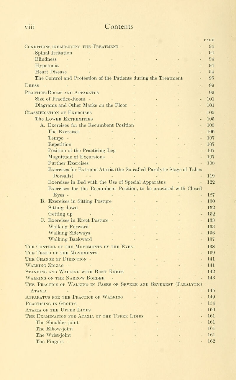 PAGE Conditions influencing the Treatment - - - - 94 Spinal Irritation - - - - - - 94 Blindness - - - - - - - 94 Hj'potonia - - - - - - - 94 Heart Disease - - - - - - 94 The Control and Protection of the Patients during the Treatment - 95 Dress - - - - - - - 99 Practice-Kooms and Apparatus - - - ' - -99 Size of Practice-Eooni ------ 101 Diagrams and Other Marks on the Floor - - - . 101 Classification of Exercises - - - - - 105 The Lower Extremities - . _ - . 105 A. Exercises for the Recumbent Position - - - 105 The Exercises - - - - - 106 Tempo - - - - - - - 107 Repetition - - - - - • - 107 Position of the Practising Leg - - - - 107 Magnitude of Excursions ----- 107 Further Exercises - - - - - 108 Exercises for Extreme Ataxia (the So-called Paralytic Stage of Tabes Dorsalis) - - - - - - 119 Exercises in Bed with the Use of Special Apparatus - - 122 Exercises for the Recumbent Position, to be practised with Closed Eyes - - - - - - - 127 B. Exercises in Sitting Posture - - - - 130 Sitting down ------ 132 Getting up - -' - - - - 132 C. Exercises in Erect Posture ----- 133 Walking Forward ------ 133 Walking Sideways - - - - - 136 Walking Backward . - - - _ 137 The Control of the Movements by the Eyes- - - - 138 The Tempo of the Movements - - - _ . 139 The Change of Direction - - - - - - 141 Walking Zigzag ------- 141 Standing and Walking with Bent Knees - - - _ 142 Walking on the Narrow Border ----- 143 The Practice of Walking in Cases of Severe and Severest (Paralytic) Ataxia ..---.- 145 Apparatus for the Practice of Walking . - - - 149 Practising in Groups - - - - - - 154 Ataxia of the Upper Limbs - . - - - 160 The Examination for Ataxia of the Upper Limbs - - - 161 The Shoulder-joint - - - - - - 161 The Elbow-joint .----- 161 The AVrist-joint - - - - - - 161 The Fingers - - - - - - - 162