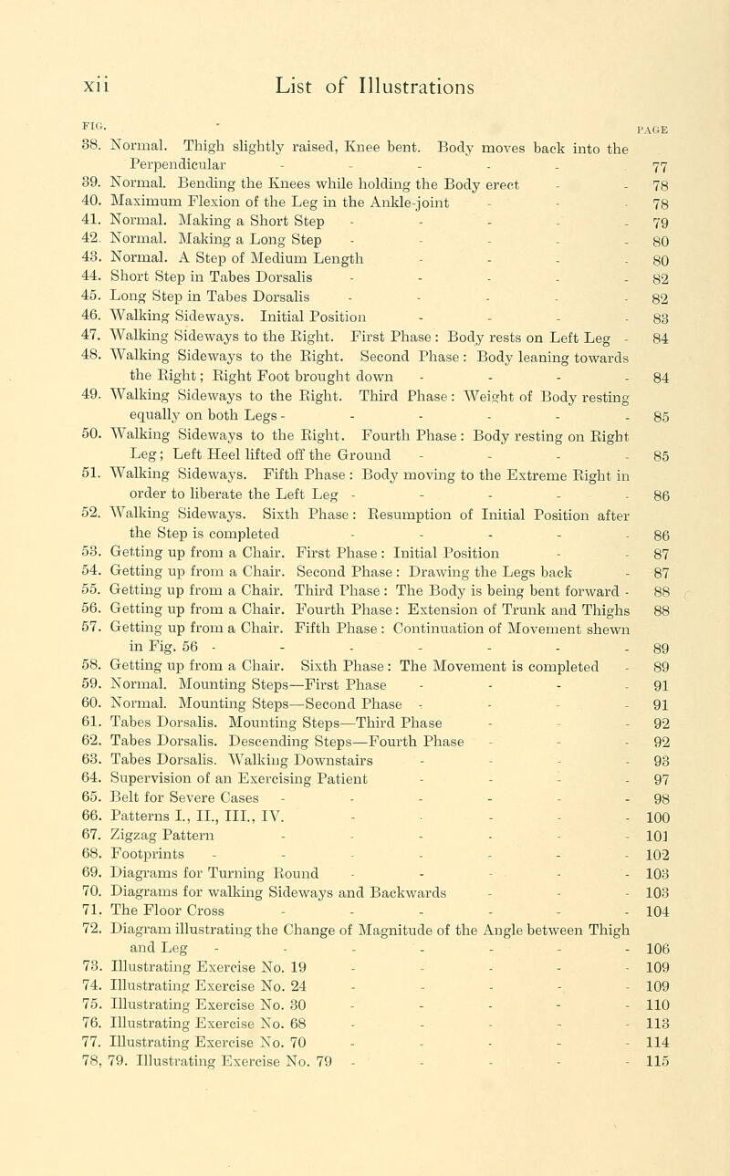 ^It'- ' PAGE 38. Normal. Thigh slightly raised, Knee bent. Body moves back into the Perpendicular - - - - - 77 39. Normal. Bending the Knees while holding the Body erect - - 78 40. Maximum Flexion of the Leg in the Ankle-joint - - - 78 41. Normal. Making a Short Step - - - - - 79 42. Normal. Making a Long Step - - - - - 80 43. Normal. A Step of Medium Length - - - - 80 44. Short Step in Tabes Dorsalis - - - - - 82 45. Long Step in Tabes Dorsalis - - - - - 82 46. Walking Sideways. Liitial Position - - - - 83 47. Walking Sideways to the Eight. First Phase : Body rests on Left Leg - 84 48. Walking Sideways to the Eight. Second Phase: Body leaning towards the Eight; Eight Foot brought down - - - - 84 49. Walking Sideways to the Eight. Third Phase: Weight of Body resting equally on both Legs - - - - - - 85 50. Walking Sideways to the Eight. Fourth Phase : Body resting on Eight Leg; Left Heel hfted off the Ground - - - - 85 51. Walking Sideways. Fifth Phase : Body moving to the Extreme Eight in order to liberate the Left Leg - - - - - 86 52. Walking Sideways. Sixth Phase : Eesumption of Initial Position after the Step is completed - - - - - 86 53. Getting up from a Chair. First Phase : Initial Position - - 87 54. Getting up from a Chair. Second Phase : Drawing the Legs back - 87 55. Getting up from a Chair. Third Phase : The Body is being bent forward - 88 56. Getting up from a Chair. Fourth Phase : Extension of Trunk and Thighs 88 57. Getting up from a Chair. Fifth Phase : Continuation of Movement shewn in Fig. 56 - - - - - - - 89 58. Getting up from a Chair. Sixth Phase : The Movement is completed - 89 59. Normal. Mounting Steps—First Phase - - - - 91 60. Normal. Mounting Steps—Second Phase -. - - - 91 61. Tabes Dorsalis. Mounting Steps—Third Phase - - - 92 62. Tabes Dorsalis. Descending Steps—Fourth Phase - - - 92 63. Tabes Dorsalis. Walking Downstairs - - - - 93 64. Supervision of an Exercising Patient - - - - 97 65. Belt for Severe Cases - - - - - - 98 66. Patterns L, II., IIP, IV. - - - - 100 67. Zigzag Pattern - - - - - - 10] 68. Footprints - - - - - - - 102 69. Diagrams for Turning Eound . . - . . 103 70. Diagrams for walking Sideways and Backwards - - - 103 71. The Floor Cross - - - - - - 104 72. Diagram illustrating the Change of Magnitude of the Angle between Thigh and Leg - - - - - - - 106 73. Illustrating Exercise No. 19 - - - - - 109 74. Illustrating Exercise No. 24 - - - -, - 109 75. Illustrating Exercise No. 30 - - - - - 110 76. Illustrating Exercise No. 68 - - - - - 113 77. Illustrating Exercise No. 70 - - - - - 114 78. 79. Illustrating Exercise No. 79 - - - - - 115