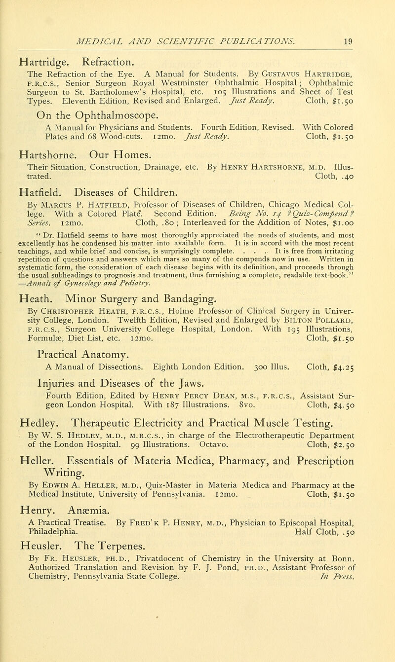 Hartridge. Refraction. The Refraction of the Eye. A Manual for Students. By Gustavus Hartridge, F.R.C.S., Senior Surgeon Royal Westminster Ophthalmic Hospital ; Ophthalmic Surgeon to St. Bartholomew's Hospital, etc. 105 Illustrations and Sheet of Test Types. Eleventh Edition, Revised and Enlarged. Just Ready. Cloth, $1.50 On the Ophthalmoscope. A Manual for Physicians and Students. Fourth Edition, Revised. With Colored Plates and 68 Wood-cuts. i2mo. Just Ready. Cloth, 11.50 Hartshorne. Our Homes. Their Situation, Construction, Drainage, etc. By Henry Hartshorne, m.d. Illus- trated. Cloth, .40 Hatfield. Diseases of Children. By Marcus P. Hatfield, Professor of Diseases of Children, Chicago Medical Col- lege. With a Colored Plate. Second Edition. Being No. 14 f Quiz-Compend ? Series. i2mo. Cloth, .80; Interleaved for the Addition of Notes, ^i.oo  Dr. Hatfield seems to have most thoroughly appreciated the needs of students, and most excellently has he condensed his matter into available form. It is in accord with the most recent teachings, and while brief and concise, is surprisingly complete. . . . It is free from irritating repetition of questions and answers which mars so many of the compends now in use. Written in systematic form, the consideration of each disease begins with its definition, and proceeds through the usual subheadings to prognosis and treatment, thus furnishing a complete, readable text-book. —Annals of Gynecology and Pediatry. Heath. Minor Surgery and Bandaging. By Christopher Heath, f.r.c.s.. Holme Professor of Clinical Surgery in Univer- sity College, London. Twelfth Edition, Revised and Enlarged by Bilton Pollard, f.r.c.s.. Surgeon University College Hospital, London. With 195 Illustrations, Formulas, Diet List, etc. i2mo. Cloth, $1.50 Practical Anatomy. A Manual of Dissections. Eighth London Edition. 300 lUus. Cloth, $4.25 Injuries and Diseases of the Jaws. Fourth Edition, Edited by Henry Percy Dean, m.s., f.r.c.s., Assistant Sur- geon London Hospital. With 187 Illustrations. 8vo. Cloth, I4.50 Hedley. Therapeutic Electricity and Practical Muscle Testing. By W. S. Hedley, m.d., m.r.c.s., in charge of the Electrotherapeutic Department of the London Hospital. 99 Illustrations. Octavo. Cloth, $2.50 Heller. Essentials of Materia Medica, Pharmacy, and Prescription Writing. By Edw^in A. Heller, m.d., Quiz-Master in Materia Medica and Pharmacy at the Medical Institute, University of Pennsylvania. i2mo. Cloth, ^1.50 Henry. Anaemia. A Practical Treatise. By Fred'k P. Henry, m.d.. Physician to Episcopal Hospital, Philadelphia. Half Cloth, .50 Heusler. The Terpenes. By Fr. Heusler, ph.d., Privatdocent of Chemistry in the University at Bonn. Authorized Translation and Revision by F. J. Pond, PH.D., Assistant Professor of Chemistry, Pennsylvania State College. In Press.