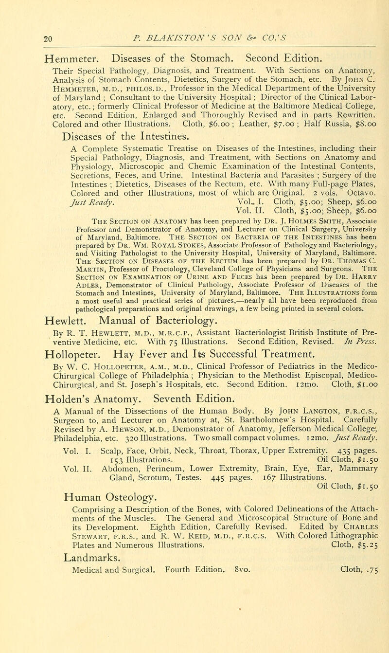 Hemmeter. Diseases of the Stomach. Second Edition. Their Special Pathology, Diagnosis, and Treatment. With Sections on Anatomy, Analysis of Stomach Contents, Dietetics, Surgery of the Stomach, etc. By John C. Hemmeter, m.d., philos.d., Professor in the Medical Department of the University of Maryland ; Consultant to the University Hospital ; Director of the Clinical Labor- atory, etc.; formerly Clinical Professor of Medicine at the Baltimore Medical College, etc. Second Edition, Enlarged and Thoroughly Revised and in parts Rewritten. Colored and other Illustrations. Cloth, $6.00 ; Leather, $7.00 ; Half Russia, $8.00 Diseases of the Intestines. A Complete Systematic Treatise on Diseases of the Intestines, including their Special Pathology, Diagnosis, and Treatment, with Sections on Anatomy and Physiology, Microscopic and Chemic Examination of the Intestinal Contents, Secretions, Feces, and Urine. Intestinal Bacteria and Parasites ; Surgery of the Intestines ; Dietetics, Diseases of the Rectum, etc. With many Full-page Plates, Colored and other Illustrations, most of which are Original. 2 vols. Octavo. Just Ready. VoL I. Cloth, $5.00; Sheep, $6.00 Vol. II. Cloth, $5.00; Sheep, $6.00 The Section on Anatomy has been prepared by Dr. J. Holmes Smith, Associate Professor and Demonstrator of Anatomy, and Lecturer on Clinical Surgery, University of Maryland, Baltimore. The Section on Bacteria of the Intestines has been prepared by Dr. Wm. Royal Stokes, Associate Professor of Pathology and Bacteriology, and Visiting Pathologist to the University Hospital, University of Maryland, Baltimore. The Section on Diseases of the Rectum has been prepared by Dr. Thomas C. Martin, Professor of Proctology, Cleveland College of Physicians and Surgeons. The Section on Examination of Urine and Feces has been prepared by Dr. Harry Adler, Demonstrator of Clinical Pathology, Associate Professor of Diseases of the Stomach and Intestines, University of Maryland, Baltimore. The Illustrations form a most useful and practical series of pictures,—nearly all have been reproduced from pathological preparations and original drawings, a few being printed in several colors. Hewlett. Manual of Bacteriology. By R. T. Hewlett, m.d., m.r.c.p.. Assistant Bacteriologist British Institute of Pre- ventive Medicine, etc. With 75 Illustrations. Second Edition, Revised. In Press. Hollopeter. Hay Fever and Its Successful Treatment. By W. C. Hollopeter, a.m., m.d.. Clinical Professor of Pediatrics in the Medico- Chirurgical College of Philadelphia ; Physician to the Methodist Episcopal, Medico- Chirurgical, and St. Joseph's Hospitals, etc. Second Edition. i2mo. Cloth, $1.00 Holden's Anatomy. Seventh Edition. A Manual of the Dissections of the Human Body. By John Langton, f.r.c.s.. Surgeon to, and Lecturer on Anatomy at, St. Bartholomew's Hospital. Carefully Revised by A. Hewson, m.d.. Demonstrator of Anatomy, Jefferson Medical College; Philadelphia, etc. 320 Illustrations. Two small compact volumes. i2mo. Just Ready. Vol. I. Scalp, Face, Orbit, Neck, Throat, Thorax, Upper Extremity. 435 pages. 153 Illustrations. Oil Cloth, I1.50 Vol. II. Abdomen, Perineum, Lower Extremity, Brain, Eye, Ear, Mammary Gland, Scrotum, Testes. 445 pages. 167 Illustrations. Oil Cloth, $1.50 Human Osteology. Comprising a Description of the Bones, with Colored Delineations of the Attach- ments of the Muscles. The General and Microscopical Structure of Bone and its Development. Eighth Edition, Carefully Revised. Edited by Charles Stewart, f.r.s., and R. W. Reid, m.d., f.r.c.s. With Colored Lithographic Plates and Numerous Illustrations. Cloth, ^5.25 Landmarks. Medical and Surgical. Fourth Edition. 8vo. Cloth, .75