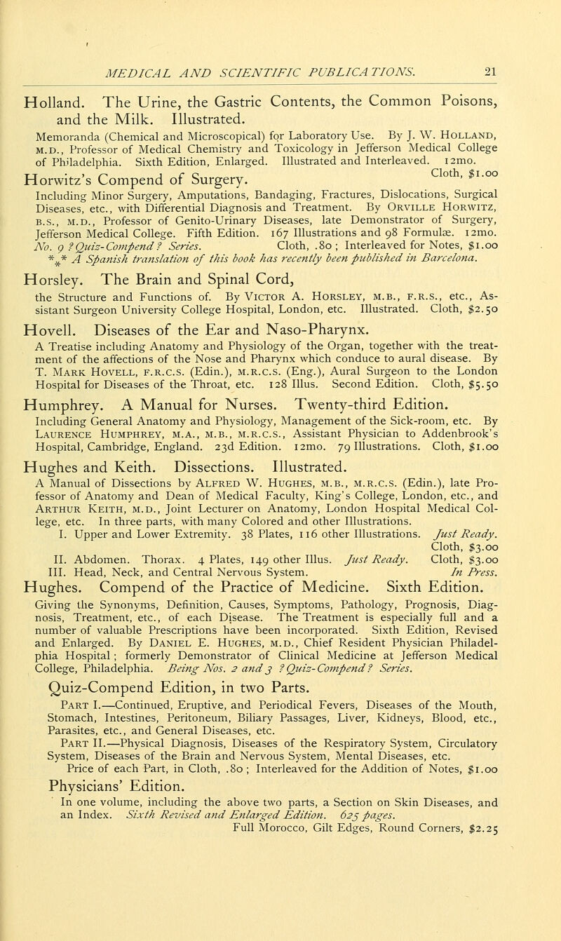 Holland. The Urine, the Gastric Contents, the Common Poisons, and the Milk. Illustrated. Memoranda (Chemical and Microscopical) for Laboratory Use. By J. W. Holland, M.D., Professor of Medical Chemistry and Toxicology in Jefferson Medical College of Philadelphia. Sixth Edition, Enlarged. Illustrated and Interleaved. i2mo. Horwitz's Compend of Surgery. ^ . »i-oo Including Minor Surgery, Amputations, Bandaging, Fractures, Dislocations, Surgical Diseases, etc., with Differential Diagnosis and Treatment. By Orville Horwitz, B.S., M.D., Professor of Genito-Urinary Diseases, late Demonstrator of Surgery, Jefferson Medical College. Fifth Edition. 167 Illustrations and 98 Formulae. i2mo. No. g f Quiz-Compend? Series. Cloth, .80; Interleaved for Notes, $1.00 *^* A Spmiish translation of this book has recently been published in Barcelona. Horsley. The Brain and Spinal Cord, the Structure and Functions of. By Victor A. Horsley, m.b., f.r.s., etc.. As- sistant Surgeon University College Hospital, London, etc. Illustrated. Cloth, $2.50 Hovell. Diseases of the Ear and Naso-Pharynx. A Treatise including Anatomy and Physiology of the Organ, together with the treat- ment of the affections of the Nose and Pharynx which conduce to aural disease. By T. Mark Hovell, f.r.c.s. (Edin.), m.r.c.s. (Eng.), Aural Surgeon to the London Hospital for Diseases of the Throat, etc. 128 Illus. Second Edition. Cloth, $5.50 Humphrey. A Manual for Nurses. Twenty-third Edition. Including General Anatomy and Physiology, Management of the Sick-room, etc. By Laurence Humphrey, m.a., m.b., m.r.c.s.. Assistant Physician to Addenbrook's Hospital, Cambridge, England. 23d Edition. i2mo. 79 Illustrations. Cloth, |i.00 Hughes and Keith. Dissections. Illustrated. A Manual of Dissections by Alfred W. Hughes, m.b., m.r.c.s. (Edin.), late Pro- fessor of Anatomy and Dean of Medical Faculty, King's College, London, etc., and Arthur Keith, m.d.. Joint Lecturer on Anatomy, London Hospital Medical Col- lege, etc. In three parts, with many Colored and other Illustrations. I. Upper and Lower Extremity. 38 Plates, 116 other Illustrations. Just Ready. Cloth, ;j?3.oo II. Abdomen. Thorax. 4 Plates, 149 other Illus. Just Ready. Cloth, $3.00 III. Head, Neck, and Central Nervous System. In Press. Hughes. Compend of the Practice of Medicine. Sixth Edition. Giving the Synonyms, Definition, Causes, Symptoms, Pathology, Prognosis, Diag- nosis, Treatment, etc., of each Disease. The Treatment is especially full and a number of valuable Prescriptions have been incorporated. Sixth Edition, Revised and Enlarged. By Daniel E. Hughes, m.d., Chief Resident Physician Philadel- phia Hospital; formerly Demonstrator of Clinical Medicine at Jefferson Medical College, Philadelphia. Being Nos. 3 and j ?Qtdz-Compend? Series. Quiz-Compend Edition, in two Parts. Part I.—Continued, Eruptive, and Periodical Fevers, Diseases of the Mouth, Stomach, Intestines, Peritoneum, Biliary Passages, Liver, Kidneys, Blood, etc., Parasites, etc., and General Diseases, etc. Part II.—Physical Diagnosis, Diseases of the Respiratory System, Circulatory System, Diseases of the Brain and Nervous System, Mental Diseases, etc. Price of each Part, in Cloth, .80 ; Interleaved for the Addition of Notes, $1.00 Physicians' Edition. In one volume, including the above two parts, a Section on Skin Diseases, and an Index. Sixth Revised and Enlarged Eldition. 62j pages. Full Morocco, Gilt Edges, Round Corners, $2.25