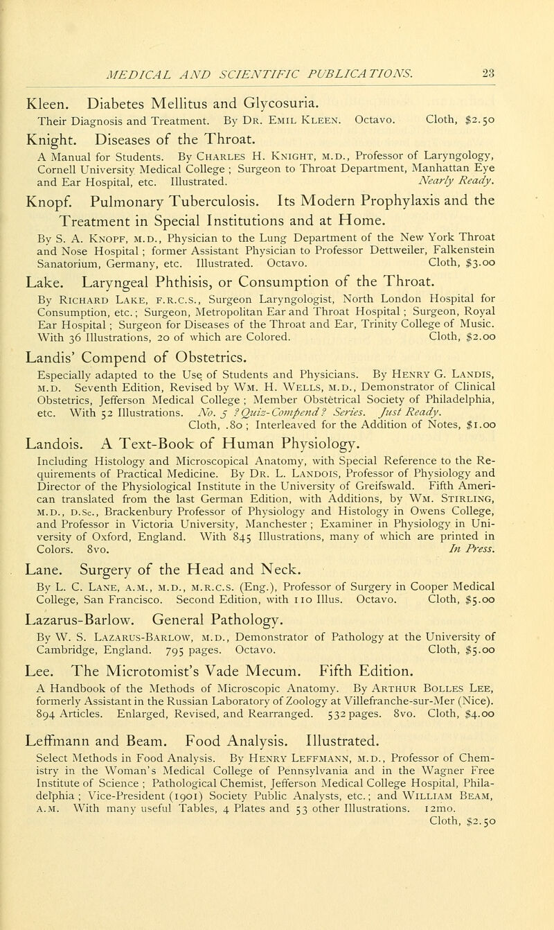 Kleen. Diabetes Mellitus and Glycosuria. Their Diagnosis and Treatment. By Dr. Emil Kleen. Octavo. Cloth, $2.50 Knight. Diseases of the Throat. A Manual for Students. By Charles H. Knight, m.d.. Professor of Laryngology, Cornell University Medical College ; Surgeon to Throat Department, Manhattan Eye and Ear Hospital, etc. Illustrated. Nearly Ready. Knopf. Pulmonary Tuberculosis. Its Modern Prophylaxis and the Treatment in Special Institutions and at Home. By S. A. Knopf, m.d.. Physician to the Lung Department of the New York Throat and Nose Hospital; former Assistant Physician to Professor Dettweiler, Falkenstein Sanatorium, Germany, etc. Illustrated. Octavo. Cloth, $3.00 Lake. Laryngeal Phthisis, or Consumption of the Throat. By Richard Lake, f.r.c.s.. Surgeon Laryngologist, North London Hospital for Consumption, etc.; Surgeon, Metropolitan Ear and Throat Hospital ; Surgeon, Royal Ear Hospital; Surgeon for Diseases of the Throat and Ear, Trinity College of Music. With 36 Illustrations, 20 of which are Colored. Cloth, $2.00 Landis' Compend of Obstetrics. Especially adapted to the Use of Students and Physicians. By Henry G. Landis, M.D. Seventh Edition, Revised by Wm. H. Wells, m.d., Demonstrator of CHnical Obstetrics, Jefferson Medical College ; Member Obstetrical Society of Philadelphia, etc. With 52 Illustrations. No. 3 ? Quiz-Conipejid? Series. Just Ready. Cloth, .80 ; Interleaved for the Addition of Notes, $1.00 Landois. A Text-Book of Human Physiology. Including Histology and Microscopical Anatomy, with Special Reference to the Re- quirements of Practical Medicine. By Dr. L. Landois, Professor of Physiology and Director of the Physiological Institute in the University of Greifswald. Fifth Ameri- can translated from the last German Edition, with Additions, by Wm. Stirling, m.d., d.Sc, Brackenbury Professor of Physiology and Histology in Owens College, and Professor in Victoria University, Manchester ; Examiner in Physiology in Uni- versity of Oxford, England. With 845 Illustrations, many of which are printed in Colors. 8vo. In Press. Lane. Surgery of the Head and Neck. By L. C. Lane, a.m., m.d., m.r.c.s. (Eng.), Professor of Surgery in Cooper Medical College, San Francisco. Second Edition, with no lUus. Octavo. Cloth, $5.00 Lazarus-Barlow. General Pathology. By W. S. Lazarus-Barlow, m.d., Demonstrator of Pathology at the University of Cambridge, England. 795 pages. Octavo. Cloth, $5.00 Lee. The Microtomist's Vade Mecum. Fifth Edition. A Handbook of the Methods of Microscopic Anatomy. By Arthur Bolles Lee, formerly Assistant in the Russian Laboratory of Zoology at Villefranche-sur-Mer (Nice). 894 Articles. Enlarged, Revised, and Rearranged. 532 pages. 8vo. Cloth, $4.00 Leffmann and Beam. Food Analysis. Illustrated. Select Methods in Food Analysis. By Henry Leffmann, m.d., Professor of Chem- istry in the Woman's Medical College of Pennsylvania and in the Wagner Free Institute of Science ; Pathological Chemist, Jefferson Medical College Hospital, Phila- delphia ; Vice-President (1901) Society Public Analysts, etc.; and William Beam, a.m. With many useful Tables, 4 Plates and 53 other Illustrations. i2mo. Cloth, $2.50