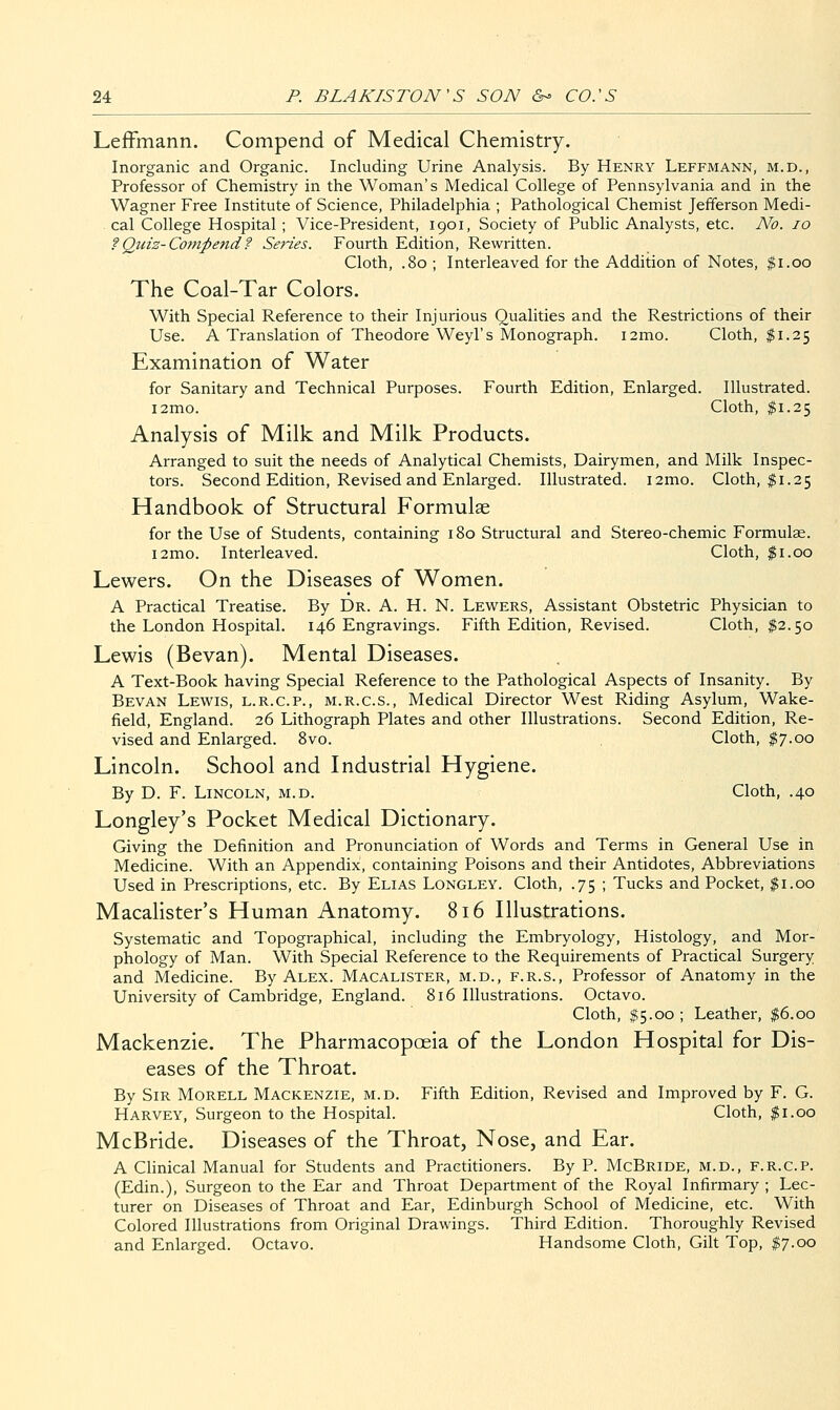 LefFmann. Compend of Medical Chemistry. Inorganic and Organic. Including Urine Analysis. By Henry Leffmann, m.d., Professor of Chemistry in the Woman's Medical College of Pennsylvania and in the Wagner Free Institute of Science, Philadelphia ; Pathological Chemist Jefferson Medi- cal College Hospital ; Vice-President, 1901, Society of Public Analysts, etc. No. 10 ?Quiz-Co7npend? Series. Fourth Edition, Rewritten. Cloth, .80 ; Interleaved for the Addition of Notes, f i.oo The Coal-Tar Colors. With Special Reference to their Injurious Qualities and the Restrictions of their Use. A Translation of Theodore Weyl's Monograph. i2mo. Cloth, $1.25 Examination of Water for Sanitary and Technical Purposes. Fourth Edition, Enlarged. Illustrated. i2mo. Cloth, $1.25 Analysis of Milk and Milk Products. Arranged to suit the needs of Analytical Chemists, Dairymen, and Milk Inspec- tors. Second Edition, Revised and Enlarged. Illustrated. i2mo. Cloth, $1.25 Handbook of Structural Formulae for the Use of Students, containing 180 Structural and Stereo-chemic Formulae. i2mo. Interleaved. Cloth, $1.00 Lewers. On the Diseases of Women. A Practical Treatise. By Dr. A. H. N. Lew^ers, Assistant Obstetric Physician to the London Hospital. 146 Engravings. Fifth Edition, Revised. Cloth, $2.50 Lewis (Bevan). Mental Diseases. A Text-Book having Special Reference to the Pathological Aspects of Insanity. By Bevan Lewis, l.r.c.p., m.r.c.s.. Medical Director West Riding Asylum, Wake- field, England. 26 Lithograph Plates and other Illustrations. Second Edition, Re- vised and Enlarged. Svo. Cloth, ^7.00 Lincoln. School and Industrial Hygiene. By D. F. Lincoln, m.d. Cloth, .40 Longley's Pocket Medical Dictionary. Giving the Definition and Pronunciation of Words and Terms in General Use in Medicine. With an Appendix, containing Poisons and their Antidotes, Abbreviations Used in Prescriptions, etc. By Elias Longley. Cloth, .75 ; Tucks and Pocket, $1.00 Macalister's Human Anatomy. 816 Illustrations. Systematic and Topographical, including the Embryology, Histology, and Mor- phology of Man. With Special Reference to the Requirements of Practical Surgery and Medicine. By Alex. Macalister, m.d., f.r.s.. Professor of Anatomy in the University of Cambridge, England. 816 Illustrations. Octavo. Cloth, $5.00 ; Leather, $6.00 Mackenzie. The Pharmacopoeia of the London Hospital for Dis- eases of the Throat. By Sir Morell Mackenzie, m.d. Fifth Edition, Revised and Improved by F. G. Harvey, Surgeon to the Hospital. Cloth, $1.00 McBride. Diseases of the Throat, Nose, and Ear. A Clinical Manual for Students and Practitioners. By P. McBride, m.d., f.r.c.p. (Edin.), Surgeon to the Ear and Throat Department of the Royal Infirmary ; Lec- turer on Diseases of Throat and Ear, Edinburgh School of Medicine, etc. With Colored Illustrations from Original Drawings. Third Edition. Thoroughly Revised and Enlarged. Octavo. Handsome Cloth, Gilt Top, $7.00