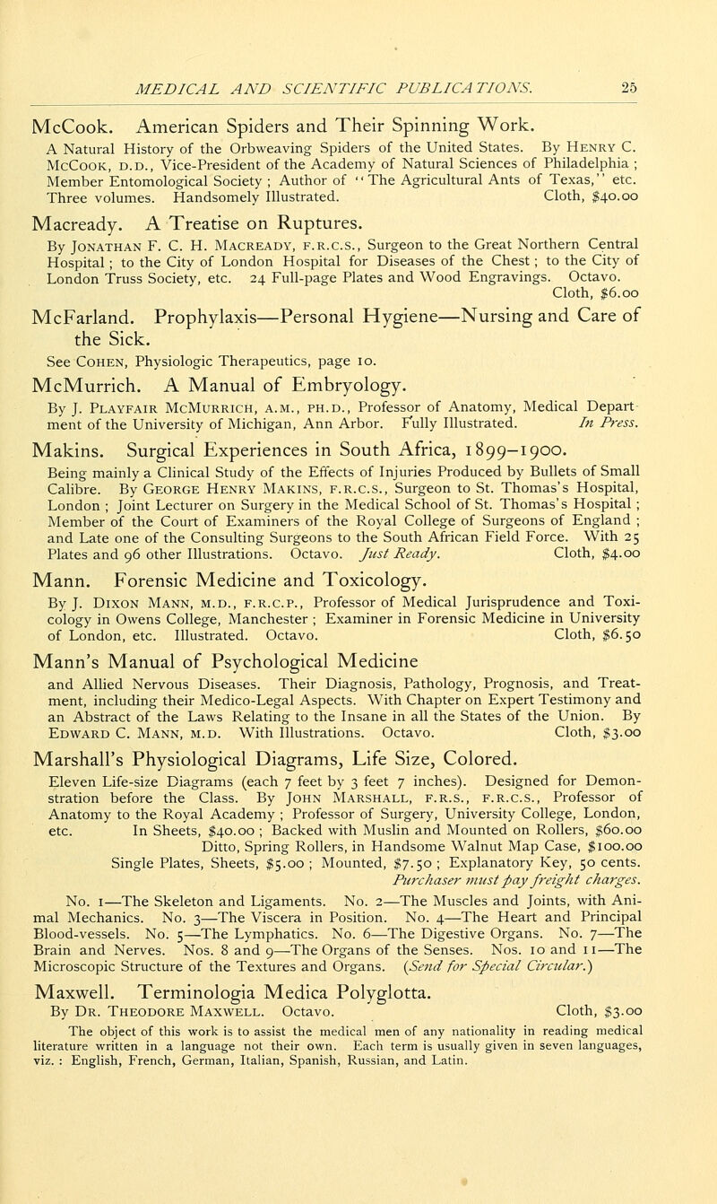 McCook. American Spiders and Their Spinning Work. A Natural History of the Orbweaving Spiders of the United States. By Henry C. McCooK, D.D., Vice-President of the Academy of Natural Sciences of Philadelphia ; Member Entomological Society ; Author of '' The Agricultural Ants of Texas,'' etc. Three volumes. Handsomely Illustrated. Cloth, $40.00 Macready. A Treatise on Ruptures. By Jonathan F. C. H. Macready, f.r.c.s., Surgeon to the Great Northern Central Hospital; to the City of London Hospital for Diseases of the Chest; to the City of London Truss Society, etc. 24 Full-page Plates and Wood Engravings. Octavo. Cloth, $6.00 McFarland. Prophylaxis—Personal Hygiene—Nursing and Care of the Sick. See Cohen, Physiologic Therapeutics, page 10. McMurrich. A Manual of Embryology. By J. Playfair McMurrich, a.m., ph.d., Professor of Anatomy, Medical Depart- ment of the University of Michigan, Ann Arbor. Fully Illustrated. In Press. Makins. Surgical Experiences in South Africa, 1899-1900. Being mainly a Clinical Study of the Effects of Injuries Produced by Bullets of Small Calibre. By George Henry Makins, f.r.c.s.. Surgeon to St. Thomas's Hospital, London ; Joint Lecturer on Surgery in the Medical School of St. Thomas's Hospital ; Member of the Court of Examiners of the Royal College of Surgeons of England ; and Late one of the Consulting Surgeons to the South African Field Force. With 25 Plates and 96 other Illustrations. Octavo. Just Ready. Cloth, $4.00 Mann. Forensic Medicine and Toxicology. By J. Dixon Mann, m.d., f.r.c.p., Professor of Medical Jurisprudence and Toxi- cology in Owens College, Manchester ; Examiner in Forensic Medicine in University of London, etc. Illustrated. Octavo. Cloth, $6.50 Mann's Manual of Psychological Medicine and Allied Nervous Diseases. Their Diagnosis, Pathology, Prognosis, and Treat- ment, including their Medico-Legal Aspects. With Chapter on Expert Testimony and an Abstract of the Laws Relating to the Insane in all the States of the Union. By Edward C. Mann, m.d. With Illustrations. Octavo. Cloth, $3.00 Marshall's Physiological Diagrams, Life Size, Colored. Eleven Life-size Diagrams (each 7 feet by 3 feet 7 inches). Designed for Demon- stration before the Class. By John Marshall, f.r.s., f.r.c.s.. Professor of Anatomy to the Royal Academy ; Professor of Surgery, University College, London, etc. In Sheets, $40.00 ; Backed with Muslin and Mounted on Rollers, $60.00 Ditto, Spring Rollers, in Handsome Walnut Map Case, $100.00 Single Plates, Sheets, $5.00; Mounted, $7.50; Explanatory Key, 50 cents. Purchaser must pay freight charges. No. I—The Skeleton and Ligaments. No. 2—The Muscles and Joints, with Ani- mal Mechanics. No. 3—The Viscera in Position. No. 4—The Heart and Principal Blood-vessels. No. 5—The Lymphatics. No. 6—The Digestive Organs. No. 7—The Brain and Nerves. Nos. 8 and 9—The Organs of the Senses. Nos. 10 and 11—The Microscopic Structure of the Textures and Organs. {Send for Special Circular.') Maxwell. Terminologia Medica Polyglotta. By Dr. Theodore Maxwell. Octavo. Cloth, $3.00 The object of this work is to assist the medical men of any nationality in reading medical literature written in a language not their own. Eacli term is usually given in seven languages, viz. : English, French, German, Italian, Spanish, Russian, and Latin.