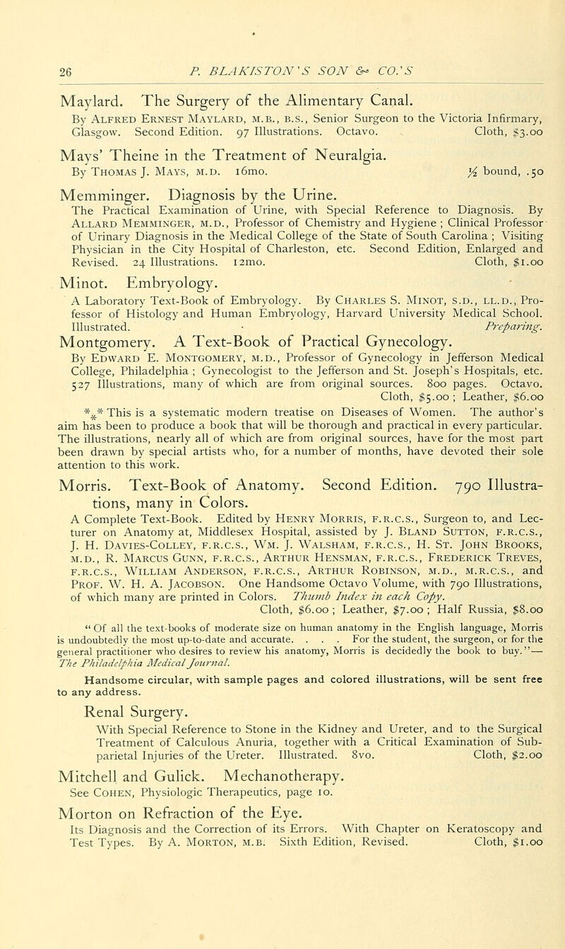 Maylard. The Surgery of the AHmentary Canal. By Alfred Ernest Maylard, m.b., b.s., Senior Surgeon to the Victoria Infirmary, Glasgow. Second Edition. 97 Illustrations. Octavo. Cloth, $3.00 Mays' Theine in the Treatment of Neuralgia. By Thomas J. Mays, m.d. i6mo. )4 bound, .50 Memminger. Diagnosis by the Urine. The Practical Examination of Urine, with Special Reference to Diagnosis. By Allard Memminger, m.d.. Professor of Chemistry and Hygiene ; Clinical Professor of Urinary Diagnosis in the Medical College of the State of South Carolina ; Visiting Physician in the City Hospital of Charleston, etc. Second Edition, Enlarged and Revised. 24 Illustrations. i2mo. Cloth, ^i.oo Minot. Embryology. A Laboi-atory Text-Book of Embryology. By Charles S. Minot, s.d., ll.d.. Pro- fessor of Histology and Human Embryology, Harvard University Medical School. Illustrated. ■ Preparing. Montgomery. A Text-Book of Practical Gynecology. By Edward E. Montgomery, m.d.. Professor of Gynecology in Jeiferson Medical College, Philadelphia ; Gynecologist to the Jefferson and St. Joseph's Hospitals, etc. 527 Illustrations, many of which are from original sources. 800 pages. Octavo. Cloth, #5.00 ; Leather, |;6.oo *^* This is a systematic modern treatise on Diseases of Women. The author's aim has been to produce a book that will be thorough and practical in every particular. The illustrations, nearly all of which are from original sources, have for the most part been drawn by special artists who, for a number of months, have devoted their sole attention to this work. Morris. Text-Book of Anatomy. Second Edition. 790 Illustra- tions, many in Colors. A Complete Text-Book. Edited by Henry Morris, f.r.c.s., Surgeon to, and Lec- turer on Anatomy at, Middlesex Hospital, assisted by J. Bland Sutton, f.r.c.s., J. H. Davies-Colley, f.r.c.s., Wm. J. Walsham, f.r.c.s., H. St. John Brooks, M.D., R. Marcus Gunn, f.r.c.s., Arthur Hensman, f.r.c.s., Frederick Treves, F.R.C.S., William Anderson, f.r.c.s., Arthur Robinson, m.d., m.r.c.s., and Prof. W. H. A. Jacobson. One Handsome Octavo Volume, with 790 Illustrations, of which many are printed in Colors. Thumb Index in each Copy. Cloth, |6.oo ; Leather, $J.oo ; Half Russia, $8.00  Of all the text-books of moderate size on human anatomy in the English language, Morris is undoubtedly the most up-to-date and accurate. . . . For the student, the surgeon, or for the general practitioner who desires to review his anatomy, Morris is decidedly the book to buy.— The Philadelphia Medical Journal. Handsome circular, with sample pages and colored illustrations, will be sent free to any address. Renal Surgery. With Special Reference to Stone in the Kidney and Ureter, and to the Surgical Treatment of Calculous Anuria, together with a Critical Examination of Sub- parietal Injuries of the Ureter. Illustrated. 8vo. Cloth, ^2.00 Mitchell and Gulick. Mechanotherapy. See Cohen, Physiologic Therapeutics, page 10. Morton on Refraction of the Eye. Its Diagnosis and the Correction of its Errors. With Chapter on Keratoscopy and Test Types. By A. Morton, m.b. Sixth Edition, Revised. Cloth, ^i.oo