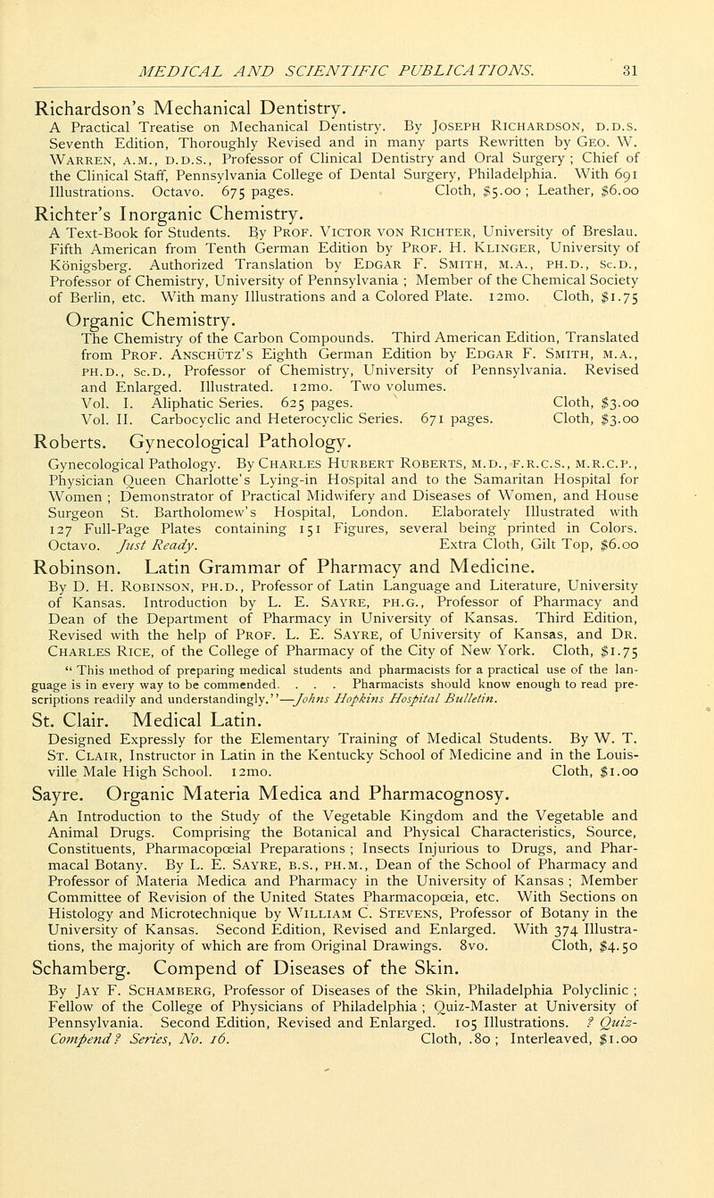 Richardson's Mechanical Dentistry. A Practical Treatise on Mechanical Dentistry. By Joseph Richardson, d.d.s. Seventh Edition, Thoroughly Revised and in many parts Rewritten by Geo. W. Warren, a.m., d.d.s.. Professor of Clinical Dentistry and Oral Surgery; Chief of the Clinical Staff, Pennsylvania College of Dental Surgery, Philadelphia. With 691 Illustrations. Octavo. 675 pages. Cloth, #5.00 ; Leather, |6.oo Richter's Inorganic Chemistry. A Text-Book for Students. By Prof. Victor von Richter, University of Breslau. Fifth American from Tenth German Edition by Prof. H. Klinger, University of Kbnigsberg. Authorized Translation by Edgar F. Smith, m.a., ph.d., ScD., Professor of Chemistry, University of Pennsylvania ; Member of the Chemical Society of Berhn, etc. With many Illustrations and a Colored Plate. i2mo. Cloth, $1.75 Organic Chemistry. The Chemistry of the Carbon Compounds. Third American Edition, Translated from Prof. Anschutz's Eighth German Edition by Edgar F. Smith, m.a., PH.D., Sc.D., Professor of Chemistry, University of Pennsylvania. Revised and Enlarged. Illustrated. i2mo. Two volumes. Vol. I. Aliphatic Series. 625 pages. Cloth, $3.00 Vol. II. CarbocycHc and Heterocyclic Series. 671 pages. Cloth, $3.00 Roberts. Gynecological Pathology. Gynecological Pathology. By Charles Hurbert Roberts, m.d., f.r.c.s., m.r.c.p.. Physician Queen Charlotte's Lying-in Hospital and to the Samaritan Hospital for Women ; Demonstrator of Practical Midwifery and Diseases of Women, and House Surgeon St. Bartholomew's Hospital, London. Elaborately Illustrated with 127 Full-Page Plates containing 151 Figures, several being printed in Colors. Octavo. Just Ready. Extra Cloth, Gilt Top, $6.00 Robinson. Latin Grammar of Pharmacy and Medicine. By D. H. Robinson, ph.d., Professor of Latin Language and Literature, University of Kansas. Introduction by L. E. Sayre, ph.g.. Professor of Pharmacy and Dean of the Department of Pharmacy in University of Kansas. Third Edition, Revised with the help of Prof. L. E. Sayre, of University of Kansas, and Dr. Charles Rice, of the College of Pharmacy of the City of New York. Cloth, ^1.75  This method of preparing medical students and pharmacists for a practical use of the lan- guage is in every way to be commended. . . . Pharmacists should know enough to read pre- scriptions readily and understandingly.—Johns Hopkms Hospital Bulletin. St. Clair. Medical Latin. Designed Expressly for the Elementary Training of Medical Students. By W. T. St. Clair, Instructor in Latin in the Kentucky School of Medicine and in the Louis- ville Male High School. i2mo. Cloth, $1.00 Sayre. Organic Materia Medica and Pharmacognosy. An Introduction to the Study of the Vegetable Kingdom and the Vegetable and Animal Drugs. Comprising the Botanical and Physical Characteristics, Source, Constituents, Pharmacopoeial Preparations ; Insects Injurious to Drugs, and Phar- macal Botany. By L. E. Sayre, b.s., ph.m., Dean of the School of Pharmacy and Professor of Materia Medica and Pharmacy in the University of Kansas ; Member Committee of Revision of the United States Pharmacopoeia, etc. With Sections on Histology and Microtechnique by William C. Stevens, Professor of Botany in the University of Kansas. Second Edition, Revised and Enlarged. With 374 Illustra- tions, the majority of which are from Original Drawings. 8vo. Cloth, $4.50 Schamberg. Compend of Diseases of the Skin. By Jay F. Schamberg, Professor of Diseases of the Skin, Philadelphia Polyclinic ; Fellow of the College of Physicians of Philadelphia ; Quiz-Master at University of Pennsylvania. Second Edition, Revised and Enlarged. 105 Illustrations. ? Qiiiz- Compend? Series, No. 16. Cloth, .80; Interleaved, ^i.oo