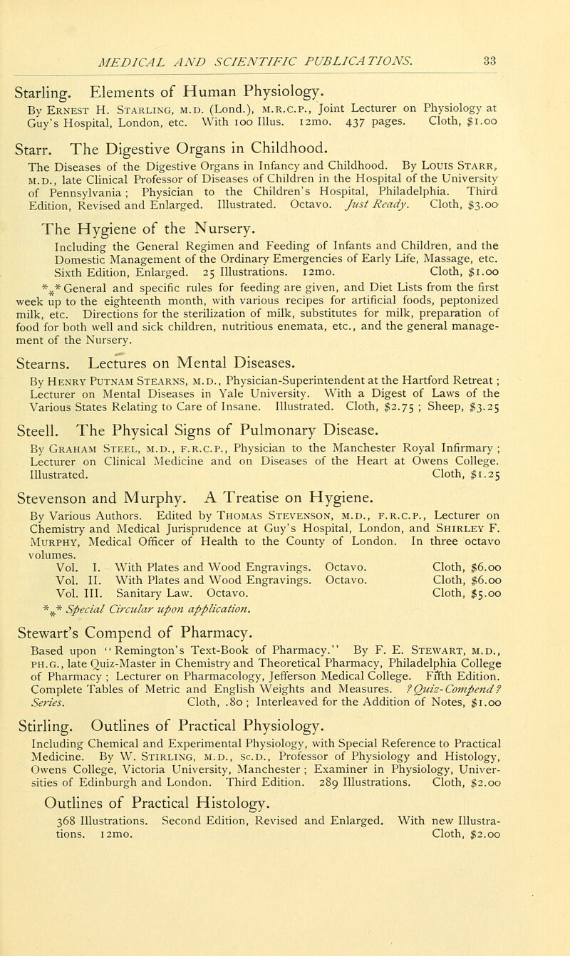 Starling. Elements of Human Physiology. By Ernest H. Starling, m.d. (Lond.), m.r.c.p., Joint Lecturer on Physiology at Guy's Hospital, London, etc. With loo lllus. i2mo. 437 pages. Cloth, $1.00 Starr. The Digestive Organs in Childhood. The Diseases of the Digestive Organs in Infancy and Childhood. By Louis Starr, M.D., late Clinical Professor of Diseases of Children in the Hospital of the University of Pennsylvania; Physician to the Children's Hospital, Philadelphia. Third Edition, Revised and Enlarged. Illustrated. Octavo. Just Ready. Cloth, $3.00 The Hygiene of the Nursery. Including the General Regimen and Feeding of Infants and Children, and the Domestic Management of the Ordinary Emergencies of Early Life, Massage, etc. Sixth Edition, Enlarged. 25 Illustrations. i2mo. Cloth, $1.00 *^* General and specific rules for feeding are given, and Diet Lists from the first week up to the eighteenth month, with various recipes for artificial foods, peptonized milk, etc. Directions for the sterilization of milk, substitutes for milk, preparation of food for both well and sick children, nutritious enemata, etc., and the general manage- ment of the Nursery. Stearns. Lectures on Mental Diseases. By Henry Putnam Stearns, m.d., Physician-Superintendent at the Hartford Retreat; Lecturer on Mental Diseases in Yale University. With a Digest of Laws of the Various States Relating to Care of Insane. Illustrated. Cloth, $2.75 ; Sheep, ^3.25 Steell. The Physical Signs of Pulmonary Disease. By Graham Steel, m.d., f.r.c.p.. Physician to the Manchester Royal Infirmary ; Lecturer on Clinical Medicine and on Diseases of the Heart at Owens College. Illustrated. Cloth, $1.25 Stevenson and Murphy. A Treatise on Hygiene. By Various Authors. Edited by Thomas Stevenson, m.d., f.r.c.p., Lecturer on Chemistry and Medical Jurisprudence at Guy's Hospital, London, and Shirley F. Murphy, Medical Officer of Health to the County of London. In three octavo volumes. Vol. I. With Plates and Wood Engravings. Octavo. Cloth, $6.00 Vol. II. With Plates and Wood Engravings. Octavo. Cloth, $6.00 Vol. III. Sanitary Law. Octavo. Cloth, ^5.00 *** Special Circular upon application. Stewart's Compend of Pharmacy. Based upon Remington's Text-Book of Pharmacy. By F. E. Stewart, m.d., ph.g., late Quiz-Master in Chemistry and Theoretical Pharmacy, Philadelphia College of Pharmacy ; Lecturer on Pharmacology, Jefferson Medical College. Fffth Edition. Complete Tables of Metric and English Weights and Measures. ? Quiz-Compend ? Series. Cloth, .80 ; Interleaved for the Addition of Notes, $1.00 Stirling. Outlines of Practical Physiology. Including Chemical and Experimental Physiology, with Special Reference to Practical Medicine. By W. Stirling, m.d., Scd., Professor of Physiology and Histology, Owens College, Victoria University, Manchester ; Examiner in Physiology, Univer- sities of Edinburgh and London. Third Edition. 289 Illustrations. Cloth, $2.00 Outlines of Practical Histology. 368 Illustrations. Second Edition, Revised and Enlarged. With new Illustra- tions. i2mo. Cloth, ^2.00