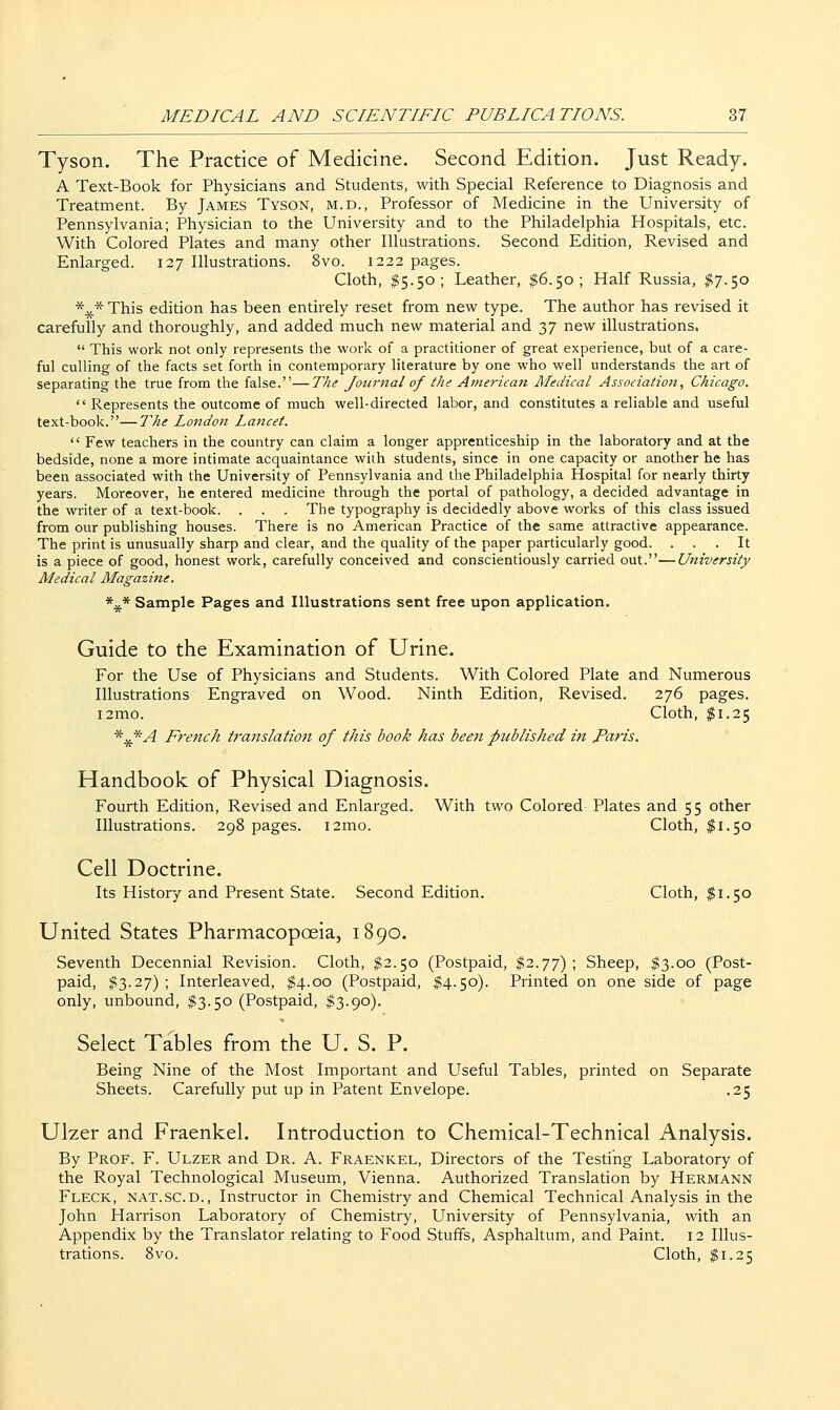 Tyson. The Practice of Medicine. Second Edition. Just Ready. A Text-Book for Physicians and Students, with Special Reference to Diagnosis and Treatment. By James Tyson, m.d.. Professor of Medicine in the University of Pennsylvania; Physician to the University and to the Philadelphia Hospitals, etc. With Colored Plates and many other Illustrations. Second Edition, Revised and Enlarged. 127 Illustrations. 8vo. 1222 pages. Cloth, ^5.50; Leather, $6.50; Half Russia, #7.50 *^* This edition has been entirely reset from new type. The author has revised it carefully and thoroughly, and added much new material and 37 new illustrations.  This work not only represents the work of a practitioner of great experience, but of a care- ful culling of the facts set forth in contemporary literature by one who well understands the art of separating the true from the false.—The Journal of the Arnerican Medical Association, Chicago.  Represents the outcome of much well-directed labor, and constitutes a reliable and useful text-book.—The London Lancet.  Few teachers in the country can claim a longer apprenticeship in the laboratory and at the bedside, none a more intimate acquaintance wida students, since in one capacity or another he has been associated with the University of Pennsylvania and the Philadelphia Hospital for nearly thirty years. Moreover, he entered medicine through the portal of pathology, a decided advantage in the writer of a text-book. . . . The typography is decidedly above works of this class issued from our publishing houses. There is no American Practice of the same attractive appearance. The print is unusually sharp and clear, and the quality of the paper particularly good. ... It is a piece of good, honest work, carefully conceived and conscientiously carried out.—University Medical Magazine. *^* Sample Pages and Illustrations sent free upon application. Guide to the Examination of Urine. For the Use of Physicians and Students. With Colored Plate and Numerous Illustrations Engraved on Wood. Ninth Edition, Revised. 276 pages. i2mo. Cloth, $1.25 ^^A French translation of this book has been published in faris. Handbook of Physical Diagnosis. Fourth Edition, Revised and Enlarged. With two Colored Plates and 55 other Illustrations. 298 pages. i2mo. Cloth, $1.50 Cell Doctrine. Its History and Present State. Second Edition. Cloth, $1.50 United States Pharmacopoeia, 1890. Seventh Decennial Revision. Cloth, $2.50 (Postpaid, ^2.77) ; Sheep, ^3.00 (Post- paid, $3.27) ; Interleaved, $4.00 (Postpaid, $4.50). Printed on one side of page only, unbound, $3.50 (Postpaid, $3.90). Select Tables from the U. S. P. Being Nine of the Most Important and Useful Tables, printed on Separate Sheets. Carefully put up in Patent Envelope. .25 Ulzer and Fraenkel. Introduction to Chemical-Technical Analysis. By Prof. F. Ulzer and Dr. A. Fraenkel, Directors of the Testing Laboratory of the Royal Technological Museum, Vienna. Authorized Translation by Hermann Fleck, nat.sc.d., Instructor in Chemistry and Chemical Technical Analysis in the John Harrison Laboratory of Chemistry, University of Pennsylvania, with an Appendix by the Translator relating to Food Stuffs, Asphaltum, and Paint. 12 Illus- trations. 8vo. Cloth, $1.25