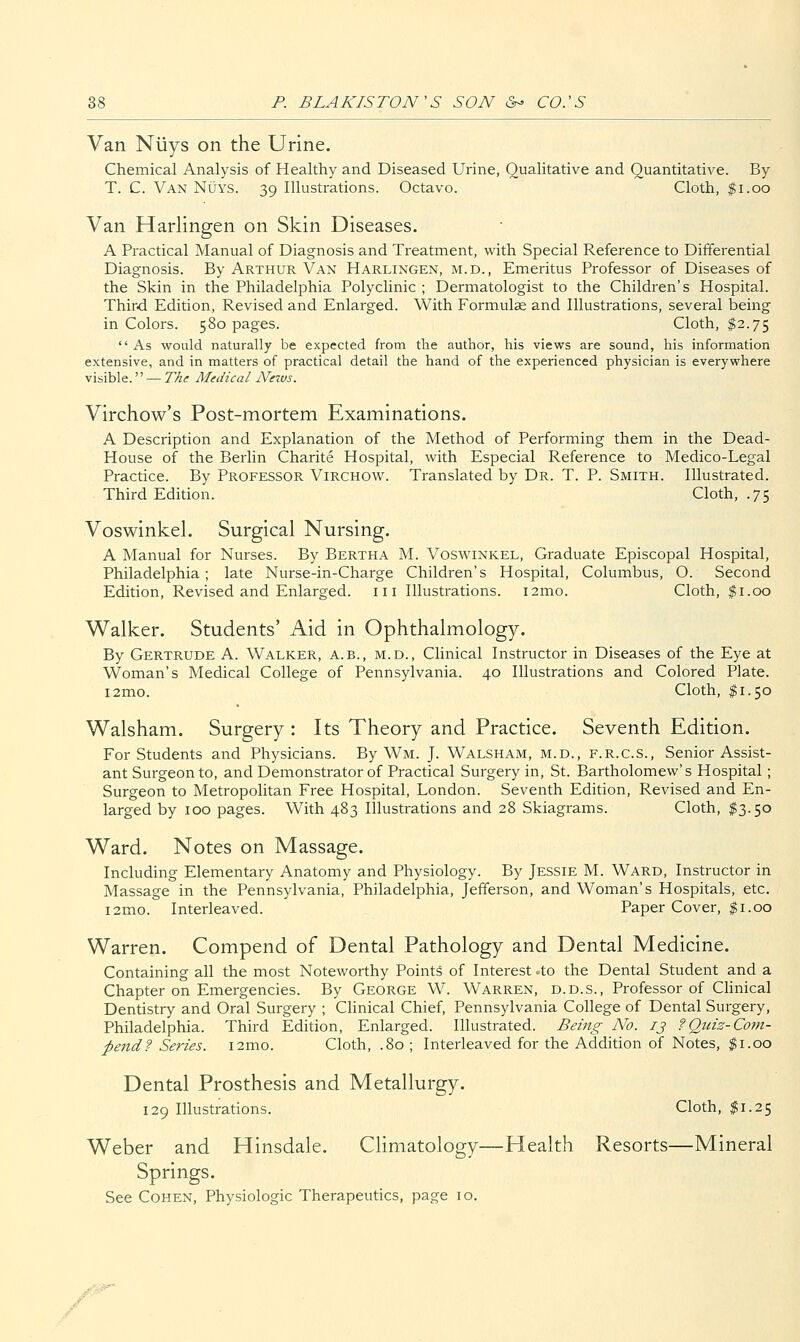 Van Niiys on the Urine. Chemical Analysis of Healthy and Diseased Urine, Qualitative and Quantitative. By T. C. Van Nuys. 39 Illustrations. Octavo. Cloth, $1.00 Van Harlingen on Skin Diseases. A Practical Manual of Diagnosis and Treatment, with Special Reference to Differential Diagnosis. By Arthur Van Harlingen, m.d.. Emeritus Professor of Diseases of the Skin in the Philadelphia Polyclinic ; Dermatologist to the Children's Hospital. Third Edition, Revised and Enlarged. With Formula and Illustrations, several being in Colors. 580 pages. Cloth, $2.75  As would naturally be expected from the author, his views are sound, his information extensive, and in matters of practical detail the hand of the experienced physician is everywhere visible.'' — TAe Medical Nexvs. Virchow's Post-mortem Examinations. A Description and Explanation of the Method of Performing them in the Dead- House of the Berlin Charite Hospital, with Especial Reference to Medico-Legal Practice. By Professor Virchow. Translated by Dr. T. P. Smith. Illustrated. Third Edition. Cloth, .75 Voswinkel. Surgical Nursing. A Manual for Nurses. By Bertha M. Voswinkel, Graduate Episcopal Hospital, Philadelphia; late Nurse-in-Charge Children's Hospital, Columbus, O. Second Edition, Revised and Enlarged, iii Illustrations. i2mo. Cloth, $1.00 Walker. Students' Aid in Ophthalmology. By Gertrude A. Walker, a.b., m.d.. Clinical Instructor in Diseases of the Eye at Woman's Medical College of Pennsylvania. 40 Illustrations and Colored Plate. i2mo. Cloth, $1.50 Walsham. Surgery : Its Theory and Practice. Seventh Edition. For Students and Physicians. By Wm. J. Walsham, m.d., f.r.c.s., Senior Assist- ant Surgeon to, and Demonstrator of Practical Surgery in, St. Bartholomew's Hospital; Surgeon to Metropolitan Free Hospital, London. Seventh Edition, Revised and En- larged by 100 pages. With 483 Illustrations and 28 Skiagrams. Cloth, $3.50 Ward. Notes on Massage. Including Elementary Anatomy and Physiology. By Jessie M. Ward, Instructor in Massage in the Pennsylvania, Philadelphia, Jefferson, and Woman's Hospitals, etc. i2mo. Interleaved. Paper Cover, $1.00 Warren. Compend of Dental Pathology and Dental Medicine. Containing all the most Noteworthy Points of Interest -to the Dental Student and a Chapter on Emergencies. By George W. Warren, d.d.s.. Professor of Chnical Dentistry and Oral Surgery ; Clinical Chief, Pennsylvania College of Dental Surgery, Philadelphia. Third Edition, Enlarged. Illustrated. Being No. ij f Quiz-Com- pend? Series. i2mo. Cloth, .80 ; Interleaved for the Addition of Notes, ^i.oo Dental Prosthesis and Metallurgy. 129 Illustrations. Cloth, $1.25 Weber and Hinsdale. Climatology—Health Resorts—Mineral Springs. See Cohen, Physiologic Therapeutics, page 10. ^#*°