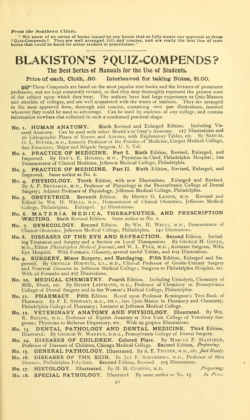 From the Southern Clinic. We know of no series of books issued by any house that so fully meets our approval as these ? Quiz-Compends ?. They are well arranged, full, and concise, and are really the best line of text- books that could be found for either student or practitioner. BLAKISTON'S ?QU1Z=C0MPENDS? The Best Series of Manuals for the Use of Students. Price of each, Cloth, .80. Interleaved for taking Notes, Sl.OO. JI^^These Compends are based on tlie most popular text-books and the lectures of prominent professors, and are kept constantly revised, so that they may thoroughly represent the present state of the subject upon which they treat. The authors have had large experience as Quiz-Masters and attaches of colleges, and are well acquainted with the wants of students. They are arranged in the most approved form, thorough and concise, containing over 900 illustrations, inserted wherever they could be used to advantage. Can be used by students of an_y college, and contain information nowhere else collected in such a condensed practical shape. No. I. HUMAN ANATOMY. Sixth Revised and Enlarged Edition. Including Vis- ceral Anatomy. Can be used with either Morris's or Gray's Anatomy. 117 Illustrations and 16 Lithographic Plates of Nerves and A/teries, with Explanatory Tables, etc. By SAMUEL O. L. Potter, m.d., formerly Professor of the Practice of Medicine, Cooper Medical College, San Francisco; Major and Brigade Surgeon, U. S. Vol. No. 2. PRACTICE OF MEDICINE. Part I. Sixth Edition, Revised, Enlarged, and Improved. By Dan'l E. Hughes, m.d., Physician-in-Chief, Philadelphia Hospital; late Demonstrator of Clinical Medicine, Jefferson Medical College, Philadelphia. No. 3. PRACTICE OF MEDICINE. Part II. Sixth Edition, Revised, Enlarged, and Improved. Same author as No. 2. No. 4. PHYSIOLOGY. Tenth Edition, with new Illustrations. Enlarged and Revised. By A. P. Brubaker, m.d.. Professor of Physiology in the Pennsylvania College of Dental Surgery; Adjunct Professor of Physiology, Jefferson Medical College, Philadelphia. No. 5. OBSTETRICS. Seventh Edition. By Henry G. Landis, m.d. Revised and Edited by Wm. H. Wells, M.u., Demonstrator of Clinical Obstetrics, Jefferson Medical College, Philadelphia. Enlarged. 52 Illustrations. No. 6. MATERIA M E D I C A, THERAPEUTICS, AND PRESCRIPTION WRITING. Sixth Revised Edition. Same author as No. I. No. 7. GYNECOLOGY. Second Edition. By Wm. H. Wells, m.d., Demonstrator of Clinical Obstetrics, Jefferson Medical College, Philadelphia. 140 Illustrations. No. 8. DISEASES OF THE EYE AND REFRACTION. Second Edition. Includ- ing Treatment and Surgery and a Section on Local Therapeutics. By George M. Gould, M.d., Editor Philadelphia Medical Journal,2Si& W. L. Pyle, m.d.. Assistant Surgeon, Wills Eye Hospital. With Formulae, Glossary, several useful Tables, and 109 Illustrations. No. 9. SURGERY, Minor Surgery, and Bandaging. Fifth Edition, Enlarged and Im- proved; By Orville HoRWiTZ, B.S., m.d., Clinical Professor of Genito-Urinary Surgery and Venereal Diseases in Jeiferson Medical College ; Surgeon to Philadelphia Hospital, etc. With 98 Formulae and 167 Illustrations. No. 10. MEDICAL CHEMISTRY. Fourth Edition. Including Urinalysis, Chemistry of Milk, Blood, etc. By Henry Leffmann, m.d.. Professor of Chemistry in Pennsylvania College of Dental Surgery and in the Woman's Medical College, Philadelphia. No. II. PHARMACY. Fifth Edition. Based upon Professor Remington's Text-Book of Pharmacy. By F. E. STEWART, M.D., PH.G., late Quiz-Master in Pharmacy and Chemistry, Philadelphia College of Pharmacy; Lecturer at Jefferson Medical College. No. 12. VETERINARY ANATOMY AND PHYSIOLOGY. Illustrated. By Wm. R. Ballou, m.d., Professor of Equine Anatomy at New York College of Veterinary Sur- geons ; Physician to Bellevue Dispensary, etc. With 29 graphic Illustrations. No. 13. DENTAL PATHOLOGY AND DENTAL MEDICINE. Third Edition, Illustrated. By George W. Warren, d.d.s., Pennsylvania College of Dental Surgery. No. 14. DISEASES OF CHILDREN. Colored Plate. By Marcus P. Hatfield, Professor of Diseases of Children, Chicago Medical College. Second Edition, Preparing. No. 15. GENERAL PATHOLOGY. Illustrated. By A. E. Thayer, m.d., etc. Just Ready. No. 16. DISEASES OF THE SXIN. By Jay F. Schamberg, m.d., Professor of Skin Diseases, Philadelphia Polyclinic. Second Edition, Revised. 105 Illustrations. No. 17. HISTOLOGY. Illustrated. By H. H. Gushing, m.d. Preparing. No. 18. SPECIAL PATHOLOGY. Illustrated. By same author as No. 15. In Press.
