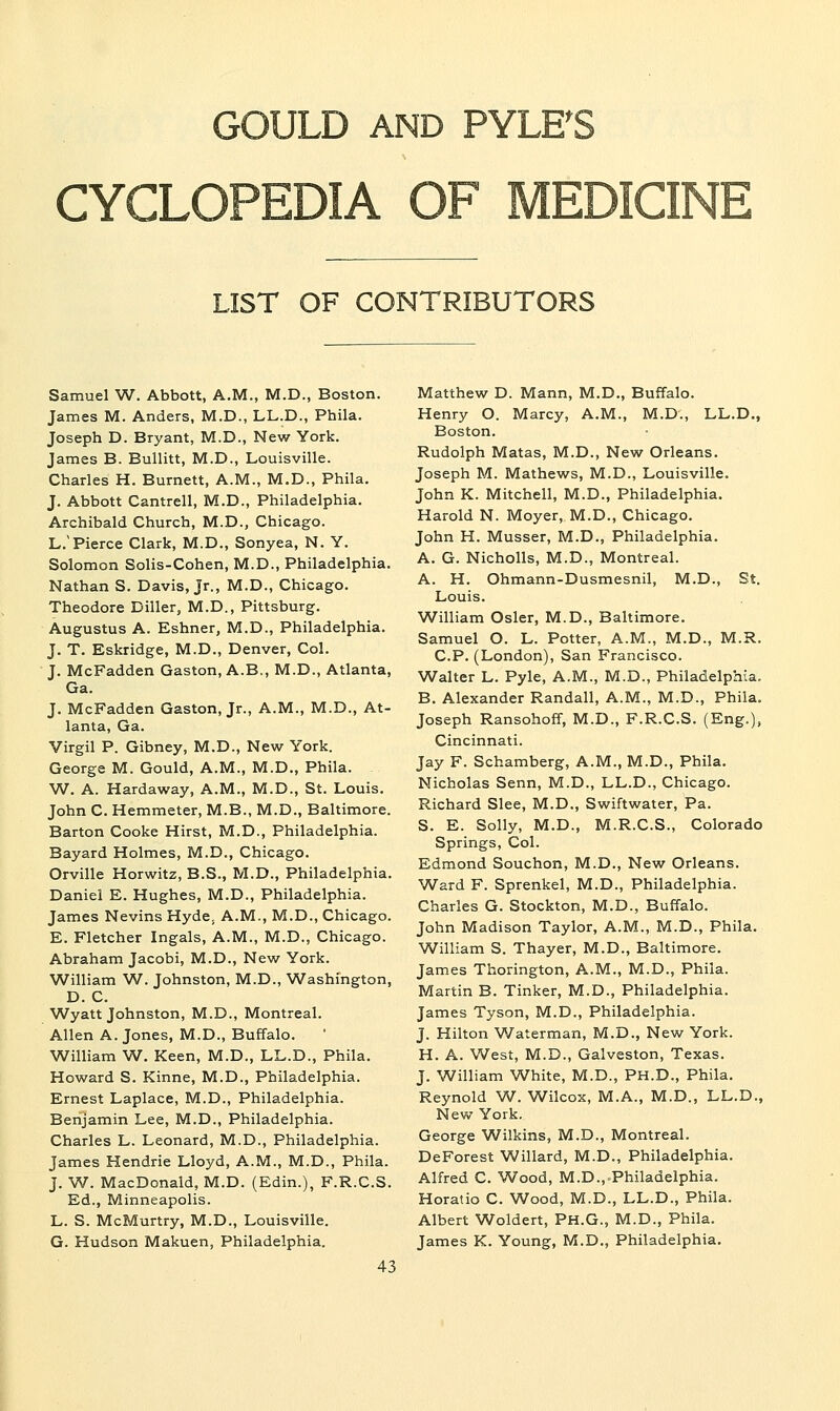 CYCLOPEDIA OF MEDICINE LIST OF CONTRIBUTORS Samuel W. Abbott, A.M., M.D., Boston. James M. Anders, M.D., LL.D., Phila. Joseph D. Bryant, M.D., New York. James B. Bullitt, M.D., Louisville. Charles H. Burnett, A.M., M.D., Phila. J. Abbott Cantrell, M.D., Philadelphia. Archibald Church, M.D., Chicago. L.'Pierce Clark, M.D., Sonyea, N. Y. Solomon Solis-Cohen, M.D., Philadelphia. Nathan S. Davis, Jr., M.D., Chicago. Theodore Diller, M.D., Pittsburg. Augustus A. Eshner, M.D., Philadelphia. J. T. Eskridge, M.D., Denver, Col. J. McFadden Gaston, A.B., M.D., Atlanta, Ga. J. McFadden Gaston, Jr., A.M., M.D., At- lanta, Ga. Virgil P. Gibney, M.D., New York. George M. Gould, A.M., M.D., Phila. W. A. Hardaway, A.M., M.D., St. Louis. John C. Hemmeter, M.B., M.D., Baltimore. Barton Cooke Hirst, M.D., Philadelphia. Bayard Holmes, M.D., Chicago. Orville Horwitz, B.S., M.D., Philadelphia. Daniel E. Hughes, M.D., Philadelphia. James Nevins Hyde^ A.M., M.D., Chicago. E. Fletcher Ingals, A.M., M.D., Chicago. Abraham Jacobi, M.D., New York. William W. Johnston, M.D., Washington, D. C. Wyatt Johnston, M.D., Montreal. Allen A.Jones, M.D., Buffalo. William W. Keen, M.D., LL.D., Phila. Howard S. Kinne, M.D., Philadelphia. Ernest Laplace, M.D., Philadelphia. Benjamin Lee, M.D., Philadelphia. Charles L. Leonard, M.D., Philadelphia. James Hendrie Lloyd, A.M., M.D., Phila. J. W. MacDonald, M.D. (Edin.), F.R.C.S. Ed., Minneapolis. L. S. McMurtry, M.D., Louisville. G. Hudson Makuen, Philadelphia. 43 Matthew D. Mann, M.D., Buffalo. Henry O. Marcy, A.M., M.D., LL.D., Boston. Rudolph Matas, M.D., New Orleans. Joseph M. Mathews, M.D., Louisville. John K. Mitchell, M.D., Philadelphia. Harold N. Moyer, M.D., Chicago. John H. Musser, M.D., Philadelphia. A. G. Nicholls, M.D., Montreal. A. H. Ohmann-Dusmesnil, M.D., St. Louis. William Osier, M.D., Baltimore. Samuel O. L. Potter, A.M., M.D., M.R. C.P. (London), San Francisco. Walter L. Pyle, A.M., M.D., Philadelphia. B. Alexander Randall, A.M., M.D., Phila, Joseph Ransohoff, M.D., F.R.C.S. (Eng.), Cincinnati. Jay F. Schamberg, A.M., M.D., Phila. Nicholas Senn, M.D., LL.D., Chicago. Richard Slee, M.D., Swiftwater, Pa. S. E. Solly, M.D., M.R.C.S., Colorado Springs, Col. Edmond Souchon, M.D., New Orleans. Ward F. Sprenkel, M.D., Philadelphia. Charles G. Stockton, M.D., Buffalo. John Madison Taylor, A.M., M.D., Phila. William S. Thayer, M.D., Baltimore. James Thorington, A.M., M.D., Phila. Martin B. Tinker, M.D., Philadelphia. James Tyson, M.D., Philadelphia. J. Hilton W^aterman, M.D., New York. H. A. West, M.D., Galveston, Texas. J. William White, M.D., PH.D., Phila. Reynold W. Wilcox, M.A., M.D., LL.D., New York. George Wilkins, M.D., Montreal. DeForest Willard, M.D., Philadelphia. Alfred C. Wood, M.D.,.Philadelphia. Horatio C. Wood, M.D., LL.D., Phila. Albert Woldert, PH.G., M.D., Phila. James K. Young, M.D., Philadelphia.