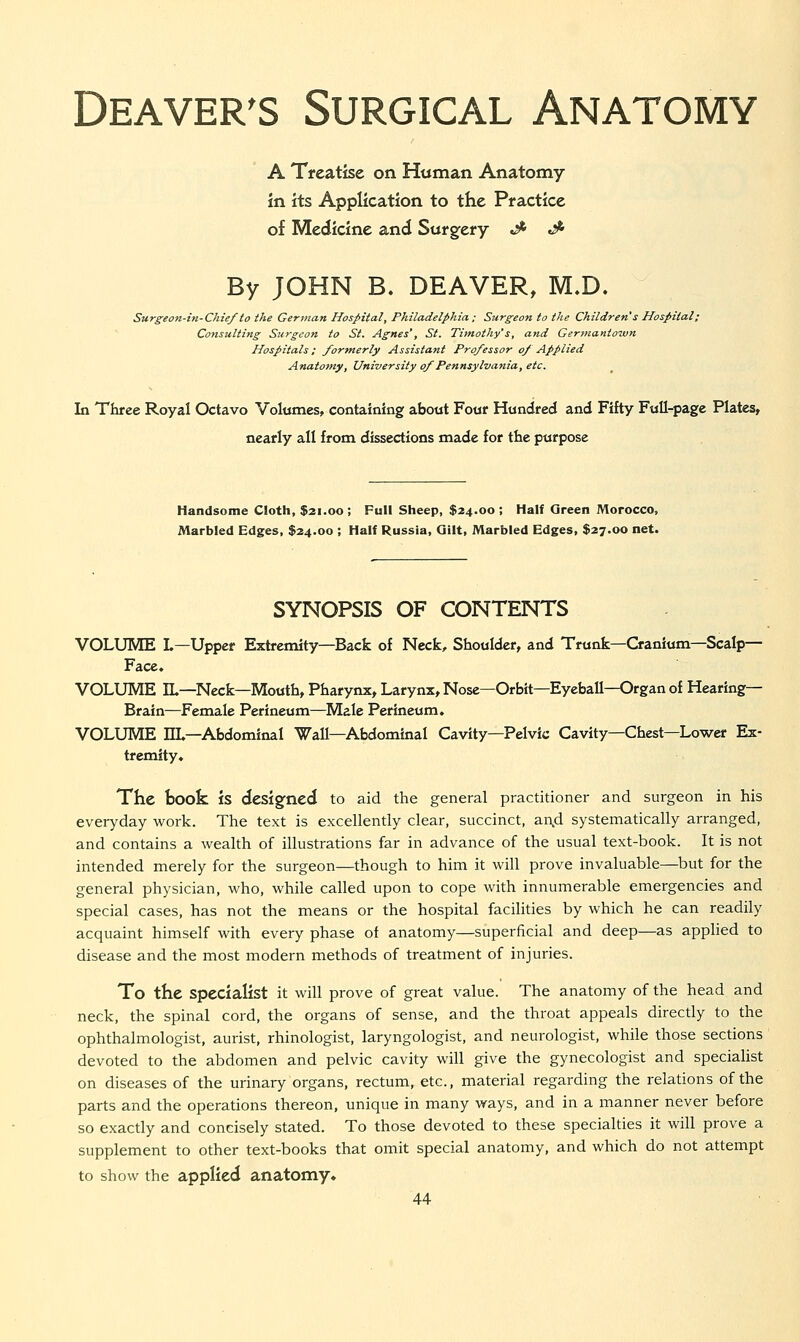 A Treatise on Human Anatomy in its Application to the Practice of Medicine and Surgfery J- ^ By JOHN B. DEAVER, M.D. Surgeon-in-Chief to the German Hospital, Philadelphia ; Surgeon to the Children s Hospital; Consulting Surgeon to St. Agnes', St. Timothy's, and Germantown Hospitals: formerly Assistant Professor of Applied Anatomy, University of Pennsylvania, etc. In Three Royal Octavo Volumes, containing about Four Hundred and Fifty Full-page Plates, nearly all from dissections made for tte purpose Handsome Cioth, $21.00; Full Sheep, $24.00; Half Qreen Morocco, Marbled Edges, $24.00 ; Half Russia, Gilt, Marbled Edges, $27.00 net. SYNOPSIS OF CONTENTS VOLUME L—Upper Extremity—Back of Neck, Shoulder, and Trunk—Cranium—Scalp— Face, VOLUME IL—Neck—Mouth, Pharynx, Larynx, Nose—Orbit—Eyeball—Organ of Hearing- Brain—Female Perineum—Male Perineum. VOLUME EL—Abdominal Wall—Abdominal Cavity—Pelvic Cavity—Chest—Lower Ex- tremity. The book is designed to aid the general practitioner and surgeon in his everyday work. The text is excellently clear, succinct, an,d systematically arranged, and contains a wealth of illustrations far in advance of the usual text-book. It is not intended merely for the surgeon—though to him it will prove invaluable—but for the general physician, who, while called upon to cope with innumerable emergencies and special cases, has not the means or the hospital facilities by which he can readily acquaint himself with every phase of anatomy—superficial and deep—as applied to disease and the most modern methods of treatment of injuries. To the specialist it will prove of great value. The anatomy of the head and neck, the spinal cord, the organs of sense, and the throat appeals directly to the ophthalmologist, aurist, rhinologist, laryngologist, and neurologist, while those sections ' devoted to the abdomen and pelvic cavity will give the gynecologist and specialist on diseases of the urinary organs, rectum, etc., material regarding the relations of the parts and the operations thereon, unique in many ways, and in a manner never before so exactly and concisely stated. To those devoted to these specialties it will prove a supplement to other text-books that omit special anatomy, and which do not attempt to show the applied anatomy*
