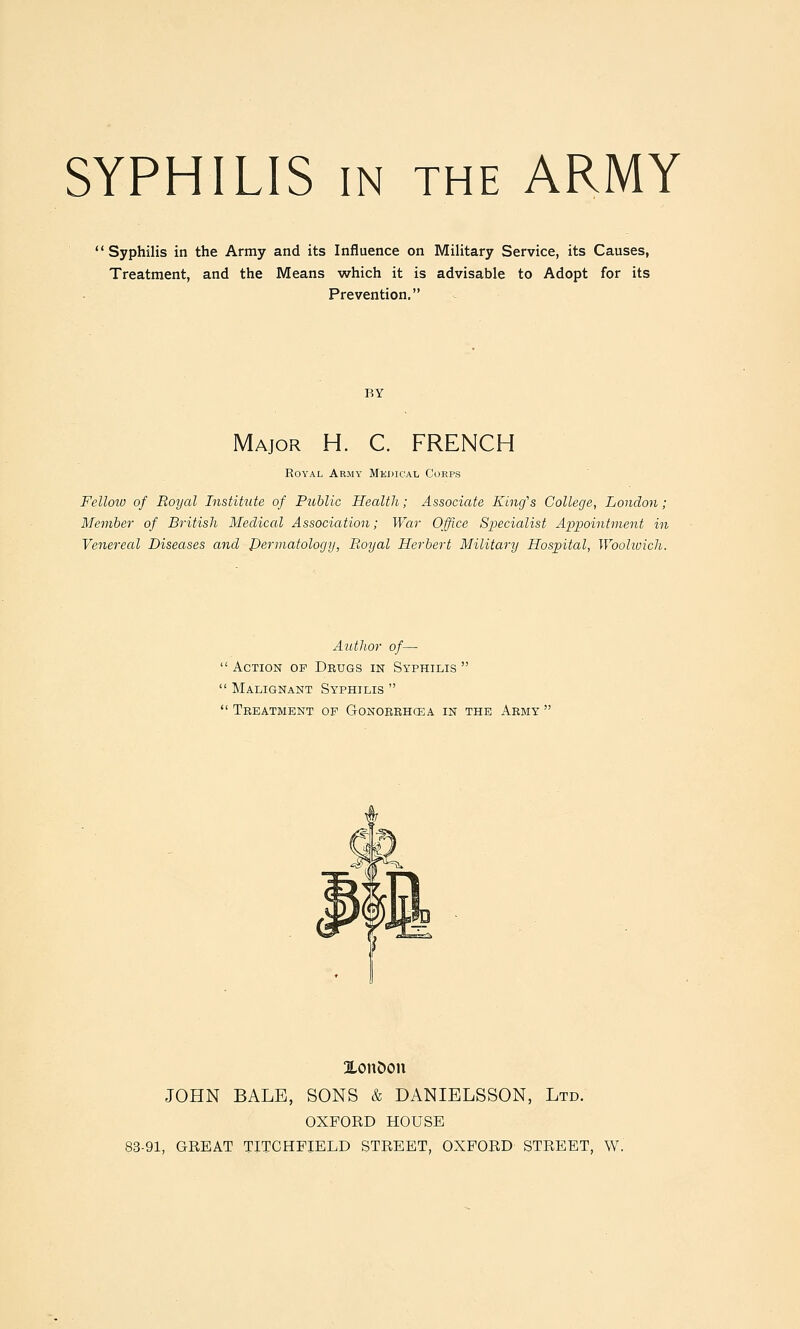 Syphilis in the Army and its Influence on Military Service, its Causes, Treatment, and the Means which it is advisable to Adopt for its Prevention. BY Major H. C. FRENCH Royal Army Medical Corps Fellow of Royal Institute of Public Health; Associate Kincfs College, London; Member of British Medical Association; War Office 8x)ecialist Appointment in Venereal Diseases and dermatology, Royal Herbert Military Hospital, WoohoicJi. Author of—  Action of Drugs in Syphilis   Malignant Syphilis   Treatment of Gonorrhcea in the Army ' XouDon JOHN BALE, SONS & DANIELSSON, Ltd. OXFORD HOUSE 83-91, GREAT TXTCHPIELD STREET, OXFORD STREET, W.