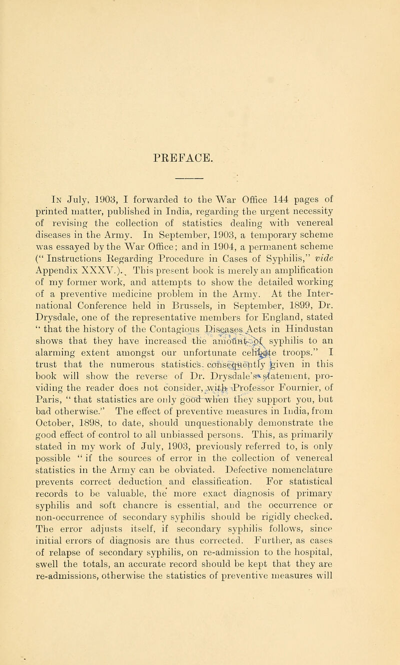 PREFACE. In July, 1903, I forwarded to the War Office 144 pages of printed matter, published in India, regarding the urgent necessity of revising the collection of statistics dealing with venereal diseases in the Army. In September, 1903, a temporary scheme was essayed by the War Office; and in 1904, a permanent scheme ( Instructions Regarding Procedure in Cases of Syphilis, vide Appendix XXXV.)-. This present book is merely an amplification of my former work, and attempts to show the detailed working of a preventive medicine problem in the Army. At the Inter- national Conference held in Brussels, in September, 1899, Dr. Drysdale, one of the representative members for England, stated  that the history of the Contagious pisga^s.es. Acts in Hindustan shows that they have increased tHe amotLniks^^ syphilis to an alarming extent amongst our unfortunate celi^^e troops. I trust that the numerous statistics, cohse|j;^6titly feiven in this book will show the reverse of Dr. Drysdale's^slatenjent, pro- viding the reader does not consider,.,wii.b Pi'otessor Fournier, of Paris,  that statistics are only gbod when they support you, bat bad otherwise. The effect of preventive measures in India, from October, 1898, to date, should unquestionably demonstrate the good effect of control to ail unbiassed persons. This, as primarily stated in my work of July, 1903, previously referred to, is only possible  if the sources of error in the collection of venereal statistics in the Army can be obviated. Defective nomenclature prevents correct deduction and classification. For statistical records to be valuable, the more exact diagnosis of primary syphilis and soft chancre is essential, and the occurrence or non-occurrence of secondary syphilis should be rigidly checked. The error adjusts itself, if secondary syphilis follows, since initial errors of diagnosis are thus corrected. Further, as cases of relapse of secondary syphilis, on re-admission to the hospital, swell the totals, an accurate record should be kept that they are re-admissions, otherwise the statistics of preventive measures will