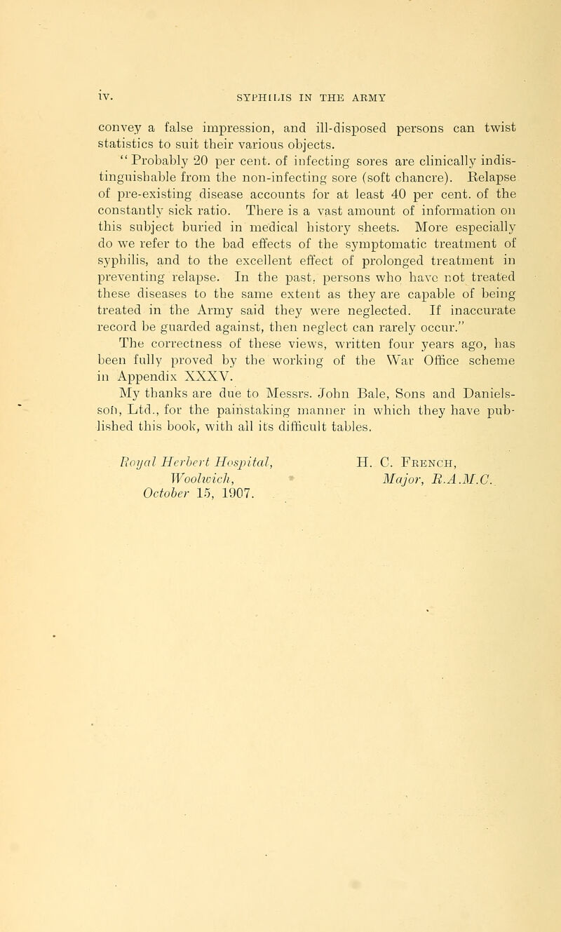 convey a false impressioD, and ill-disposed persons can twist statistics to suit their various objects. Probably 20 per cent, of infecting sores are clinically indis- tinguishable from the non-infecting sore (soft chancre). Belapse of pre-existing disease accounts for at least 40 per cent, of the constantly sick ratio. There is a vast amount of information on this subject buried in medical history sheets. More especially do v^e refer to the bad effects of the symptomatic treatment of syphilis, and to the excellent effect of prolonged treatment in preventing relapse. In the past, persons who have not treated these diseases to the same extent as they are capable of being treated in the Army said they were neglected. If inaccurate record be guarded against, then neglect can rarely occur. The correctness of these views, written four years ago, has been fully proved by the working of the War Office scheme in Appendix XXXV. My thanks are due to Messrs. John Bale, Sons and Daniels- son, Ltd., for the painstaking manner in which they have pub- lished this book, with all its difticult tables. Royal Herbert Hospital, H. C. French, Woohoich, * Major, B.A.M.C. October 15, 1907. .