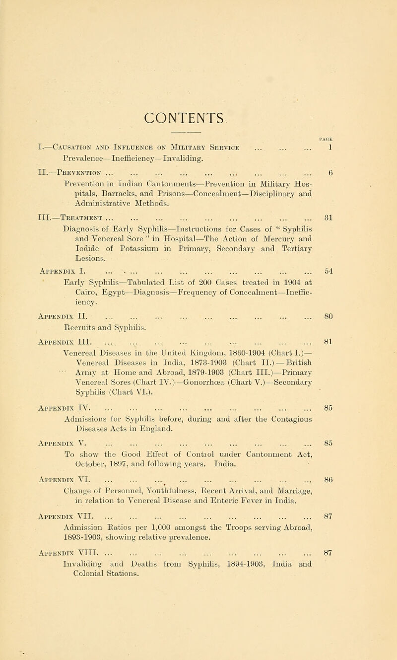 CONTENTS PAGE I.—Causation and Influence on Militaky Service 1 Prevalence—Inefificiency—Invaliding. II.—Prevention ... ... ... , ... 6 Prevention in Indian Cantonments—Prevention in Military Hos- pitals, Barracks, and Prisons—Concealment—Disciplinary and Administrative Methods. III.—Treatment ... ... ... ... ... ... ... 31 Diagnosis of Early Syphilis—Instructions for Cases of  Syphilis and Venereal Sore  in Hospital—The Action of Mercury and Iodide of Potassium in Primary, Secondary and Tertiary Lesions. Appendix I. ... ... ... ... ... ... ... 54 Early Syphilis—Tabulated List of 200 Cases breated in 1904 at Cairo, Egypt—Diagnosis—Frequency of Concealment—Ineffic- iency. Appendix II 80 Piecruits and Syphilis. Appendix III, ... ■•. ••• ••• ... ... ... 81 Venereal Diseases in the United Kingdom, 1860-1904 (Chart I.)— Venereal Diseases in India, 1873-1903 (Chart II.) —British ••■ Army at Home and Abroad, 1879-1903 (Chart III.)—Primary Venereal Sores (Chart IV.)—Gonorrhoea (Chart V.)—Secondary Syphilis (Chart VI.). Appendix IV 85 Admissions for Syphilis before, during and after the Contagious Diseases Acts in England. Appendix V. ... ... ... ... ... ... ... ... ... 85 To show the Good Effect of Control under Cantonment Act, October, 1897, and following years. India. Appendix VI 86 Change of Personnel, Youthfulness, Piecent Arrival, and Marriage, in relation to Venereal Disease and Enteric Fever in India. Appendix VII 87 Admission Eatios per 1,000 amongst the Troops serving Abroad, 1893-1903, showing relative prevalence. Appendix VIII 87 Invaliding and Deaths from Syphilis, 1894-1903, India and Colonial Stations.