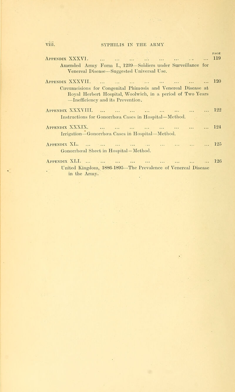 PAGE Appendix XXXVI ... 119 Amended Army Form I., 1239—Soldiers under Surveillance for Venereal Disease—Suggested Universal Use. Appendix XXXVII 120 Circumcisions for Congenital Phimosis and Venereal Disease at Eoyal Herbert Hospital, Woolwich, in a period of Two Years —Inefficiency and its Prevention. Appendix XXXVIII. ... 122 Instructions for Gonorrhoea Cases in Hospital—Method. Appendix XXXIX 124 Irrigation—Gonorrhoea Cases in Hospital—Method. Appendix XL. ... ... ... ... ... ... ... ... ... 125 Gonorrhoeal Sheet in Hospital —Method. Appendix XLI ... ... ... ... ... ... ... 126 United Kingdom, 1886-1895—The Prevalence of Venereal Disease in the Army.