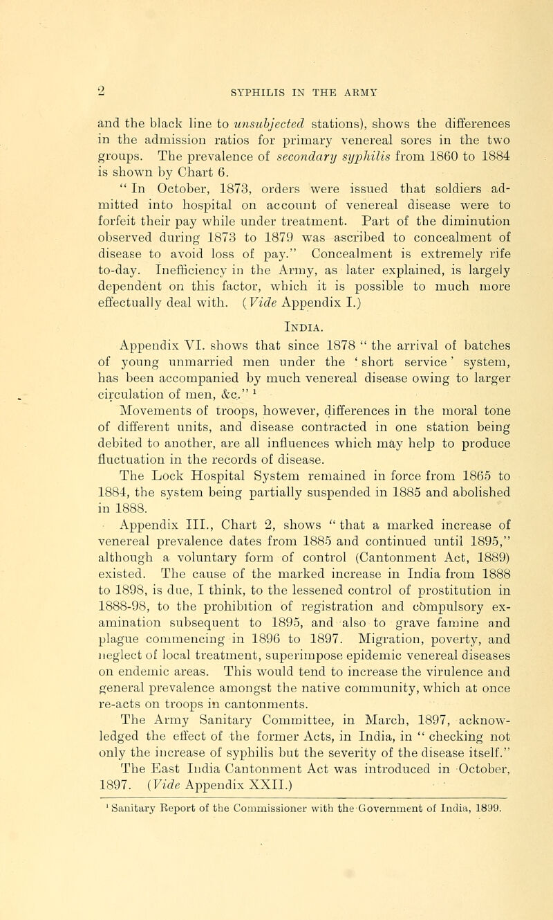 and the black line to unsiihjected stations), shows the differences in the admission ratios for primary venereal sores in the two groups. The prevalence of secondary syphilis from 1860 to 1884 is shown by Chart 6.  In October, 1873, orders were issued that soldiers ad- mitted into hospital on account of venereal disease were to forfeit their pay while under treatment. Part of the diminution observed during 1873 to 1879 was ascribed to concealment of disease to avoid loss of pay. Concealment is extremely rife to-day. Inefficiency in the Army, as later explained, is largely dependent on this factor, which it is possible to much more effectually deal with. (Fi^Ze Appendix I.) India. Appendix VI. shows that since 1878  the arrival of batches of young unmarried men under the ' short service' system, has been accompanied by much venereal disease owing to larger circulation of men, &c. ^ Movements of troops, however, differences in the moral tone of different units, and disease contracted in one station being debited to another, are all influences which may help to produce fluctuation in the records of disease. The Lock Hospital System remained in force from 1865 to 1884, the system being partially suspended in 1885 and abolished in 1888. ■ Appendix III., Chart 2, shows  that a marked increase of venereal prevalence dates from 1885 and continued until 1895, although a voluntary form of control (Cantonment Act, 1889) existed. The cause of the marked increase in India from 1888 to 1898, is due, I think, to the lessened control of prostitution in 1888-98, to the prohibition of registration and compulsory ex- amination subsequent to 1895, and also to grave famine and plague commencing in 1896 to 1897. Migration, poverty, and neglect of local treatment, superimpose epidemic venereal diseases on endemic areas. This would tend to increase the virulence and general prevalence amongst the native community, which at once re-acts on troops in cantonments. The Army Sanitary Committee, in March, 1897, acknow- ledged the effect of the former Acts, in India, in  checking not only the increase of syphilis but the severity of the disease itself. The East India Cantonment Act was introduced in October, 1897. (FifZe Appendix XXII.)
