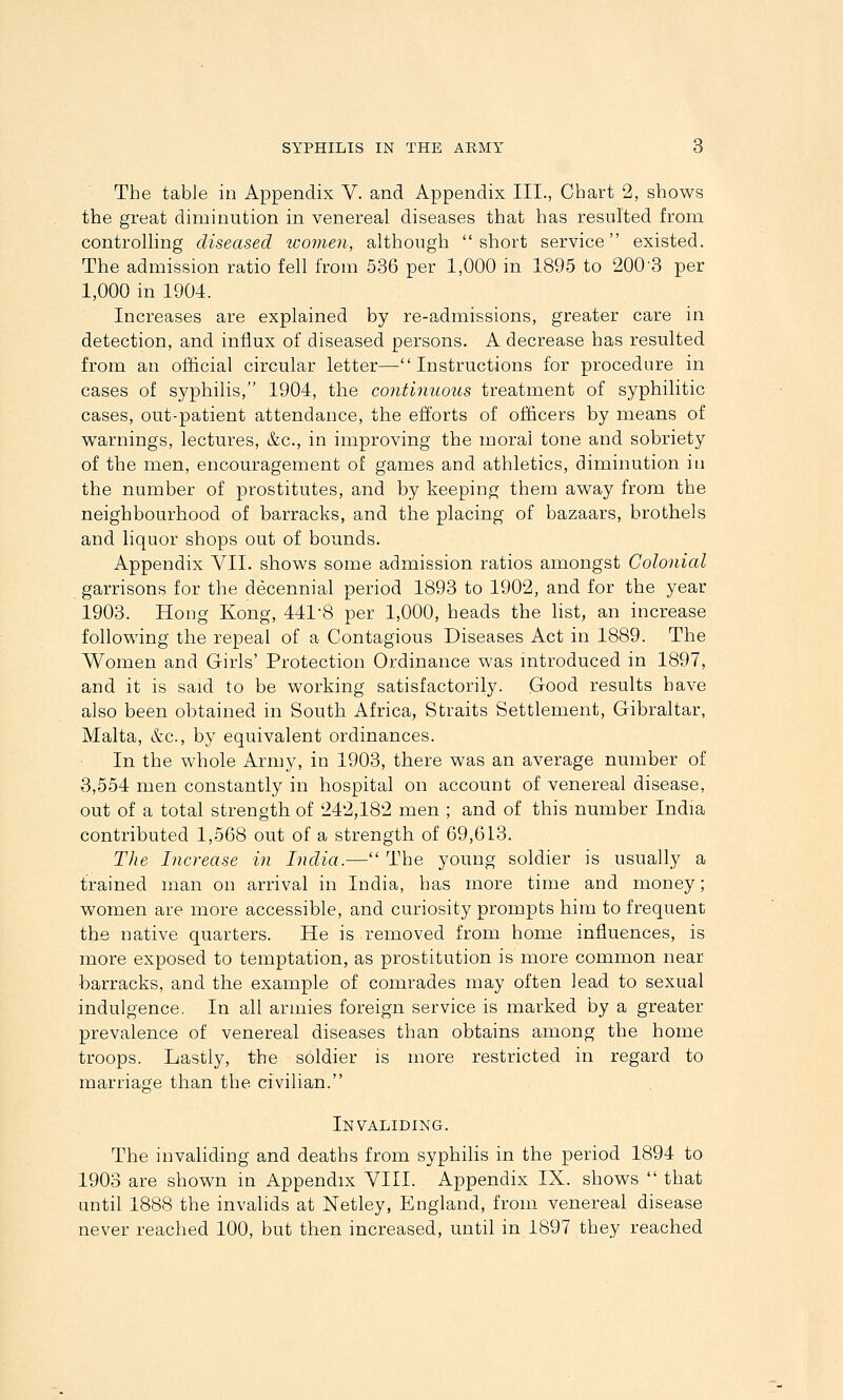 The table in Appendix V. and Appendix III., Chart 2, shows the great diminution in venereal diseases that has resulted from controlling diseased tvomen, although short service existed. The admission ratio fell from 536 per 1,000 in 1895 to 200'3 per 1,000 in 1904. Increases are explained by re-admissions, greater care in detection, and influx of diseased persons. A decrease has resulted from an official circular letter—Instructions for procedure in cases of syphilis, 1904, the continuous treatment of syphilitic cases, out-patient attendance, the efforts of officers by means of warnings, lectures, &c., in improving the moral tone and sobriety of the men, encouragement of games and athletics, diminution in the number of prostitutes, and by keeping them away from the neighbourhood of barracks, and the placing of bazaars, brothels and liquor shops out of bounds. Appendix VII. shows some admission ratios amongst Colonial garrisons for the decennial period 1893 to 1902, and for the year 1903. Hong Kong, 441-8 per 1,000, heads the hst, an increase following the repeal of a Contagious Diseases Act in 1889. The Women and Girls' Protection Ordinance was mtroduced in 1897, and it is said to be working satisfactorily. Good results have also been obtained in South Africa, Straits Settlement, Gibraltar, Malta, &c., by equivalent ordinances. In the whole Army, in 1903, there was an average number of 3,554 men constantly in hospital on account of venereal disease, out of a total strength of 242,182 men ; and of this number India contributed 1,568 out of a strength of 69,613. The Increase in India.— The young soldier is usually a trained man on arrival in India, has more time and money; women are more accessible, and curiosity prompts him to frequent the native quarters. He is removed from home influences, is more exposed to temptation, as prostitution is more common near barracks, and the exaixiple of comrades may often lead to sexual indulgence. In all armies foreign service is marked by a greater prevalence of venereal diseases than obtains among the home troops. Lastly, the soldier is more restricted in regard to marriage than the civilian. Invaliding. The invaliding and deaths from syphiHs in the period 1894 to 1903 are shown in Appendix VIII. Appendix IX. shows  that until 1888 the invalids at Netley, England, from venereal disease never reached 100, but then increased, until in 1897 they reached